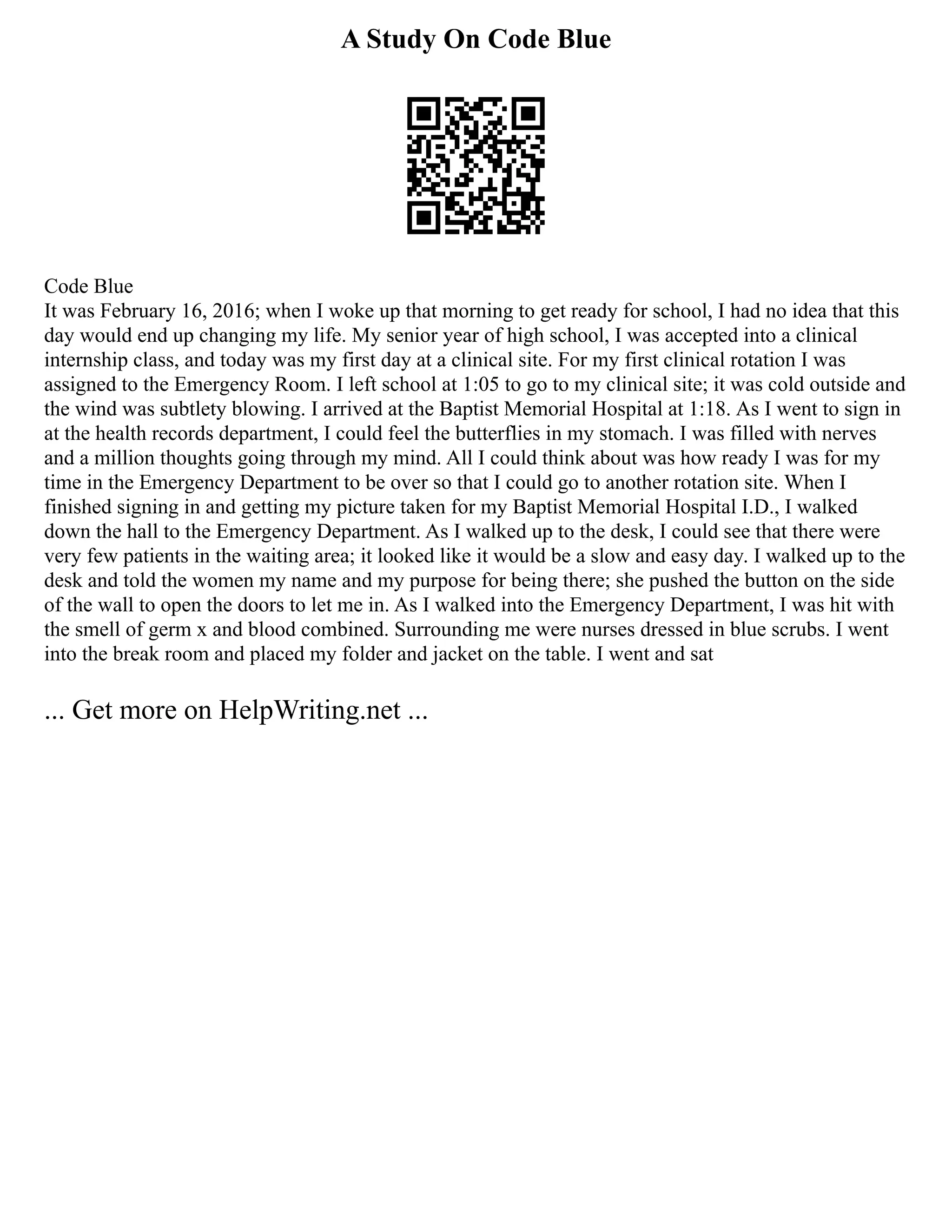 A Study On Code Blue
Code Blue
It was February 16, 2016; when I woke up that morning to get ready for school, I had no idea that this
day would end up changing my life. My senior year of high school, I was accepted into a clinical
internship class, and today was my first day at a clinical site. For my first clinical rotation I was
assigned to the Emergency Room. I left school at 1:05 to go to my clinical site; it was cold outside and
the wind was subtlety blowing. I arrived at the Baptist Memorial Hospital at 1:18. As I went to sign in
at the health records department, I could feel the butterflies in my stomach. I was filled with nerves
and a million thoughts going through my mind. All I could think about was how ready I was for my
time in the Emergency Department to be over so that I could go to another rotation site. When I
finished signing in and getting my picture taken for my Baptist Memorial Hospital I.D., I walked
down the hall to the Emergency Department. As I walked up to the desk, I could see that there were
very few patients in the waiting area; it looked like it would be a slow and easy day. I walked up to the
desk and told the women my name and my purpose for being there; she pushed the button on the side
of the wall to open the doors to let me in. As I walked into the Emergency Department, I was hit with
the smell of germ x and blood combined. Surrounding me were nurses dressed in blue scrubs. I went
into the break room and placed my folder and jacket on the table. I went and sat
... Get more on HelpWriting.net ...
 