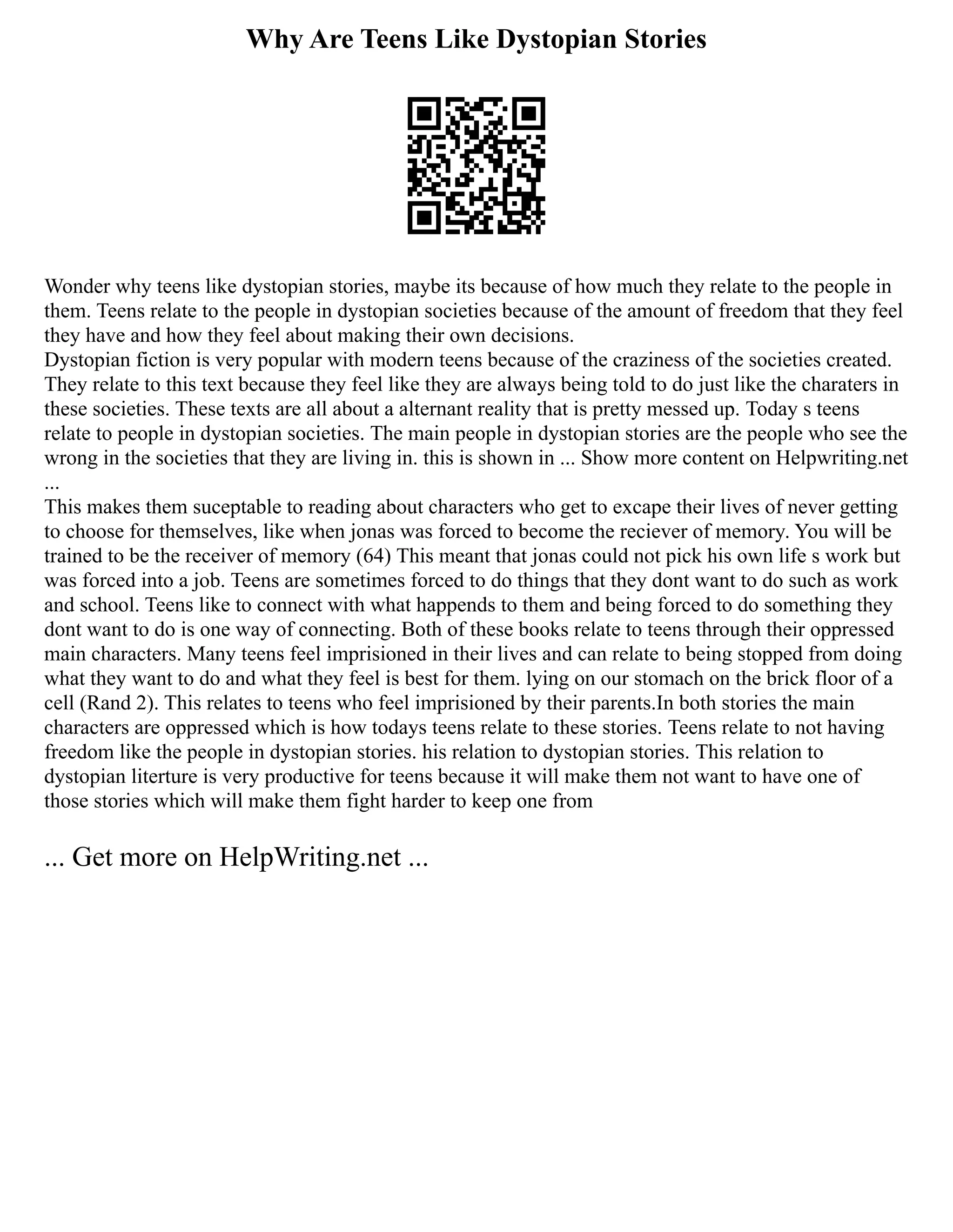 Why Are Teens Like Dystopian Stories
Wonder why teens like dystopian stories, maybe its because of how much they relate to the people in
them. Teens relate to the people in dystopian societies because of the amount of freedom that they feel
they have and how they feel about making their own decisions.
Dystopian fiction is very popular with modern teens because of the craziness of the societies created.
They relate to this text because they feel like they are always being told to do just like the charaters in
these societies. These texts are all about a alternant reality that is pretty messed up. Today s teens
relate to people in dystopian societies. The main people in dystopian stories are the people who see the
wrong in the societies that they are living in. this is shown in ... Show more content on Helpwriting.net
...
This makes them suceptable to reading about characters who get to excape their lives of never getting
to choose for themselves, like when jonas was forced to become the reciever of memory. You will be
trained to be the receiver of memory (64) This meant that jonas could not pick his own life s work but
was forced into a job. Teens are sometimes forced to do things that they dont want to do such as work
and school. Teens like to connect with what happends to them and being forced to do something they
dont want to do is one way of connecting. Both of these books relate to teens through their oppressed
main characters. Many teens feel imprisioned in their lives and can relate to being stopped from doing
what they want to do and what they feel is best for them. lying on our stomach on the brick floor of a
cell (Rand 2). This relates to teens who feel imprisioned by their parents.In both stories the main
characters are oppressed which is how todays teens relate to these stories. Teens relate to not having
freedom like the people in dystopian stories. his relation to dystopian stories. This relation to
dystopian literture is very productive for teens because it will make them not want to have one of
those stories which will make them fight harder to keep one from
... Get more on HelpWriting.net ...
 