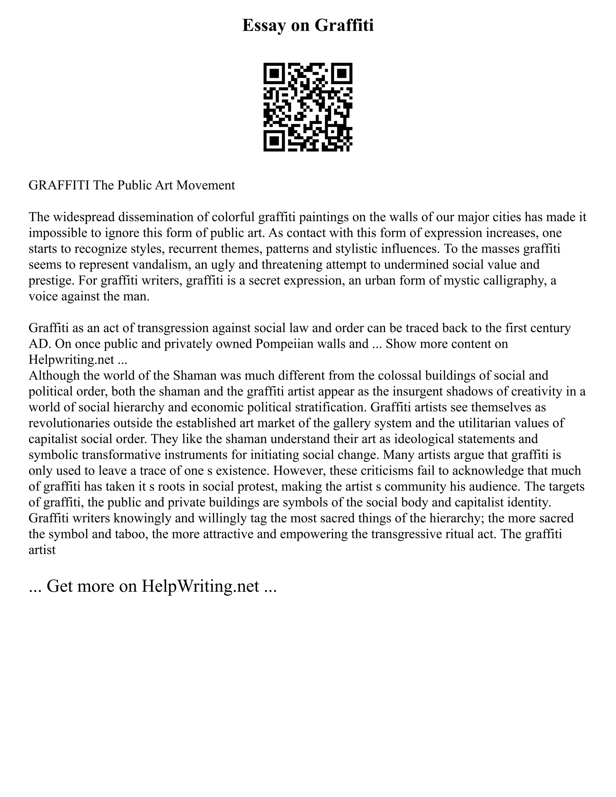 Essay on Graffiti
GRAFFITI The Public Art Movement
The widespread dissemination of colorful graffiti paintings on the walls of our major cities has made it
impossible to ignore this form of public art. As contact with this form of expression increases, one
starts to recognize styles, recurrent themes, patterns and stylistic influences. To the masses graffiti
seems to represent vandalism, an ugly and threatening attempt to undermined social value and
prestige. For graffiti writers, graffiti is a secret expression, an urban form of mystic calligraphy, a
voice against the man.
Graffiti as an act of transgression against social law and order can be traced back to the first century
AD. On once public and privately owned Pompeiian walls and ... Show more content on
Helpwriting.net ...
Although the world of the Shaman was much different from the colossal buildings of social and
political order, both the shaman and the graffiti artist appear as the insurgent shadows of creativity in a
world of social hierarchy and economic political stratification. Graffiti artists see themselves as
revolutionaries outside the established art market of the gallery system and the utilitarian values of
capitalist social order. They like the shaman understand their art as ideological statements and
symbolic transformative instruments for initiating social change. Many artists argue that graffiti is
only used to leave a trace of one s existence. However, these criticisms fail to acknowledge that much
of graffiti has taken it s roots in social protest, making the artist s community his audience. The targets
of graffiti, the public and private buildings are symbols of the social body and capitalist identity.
Graffiti writers knowingly and willingly tag the most sacred things of the hierarchy; the more sacred
the symbol and taboo, the more attractive and empowering the transgressive ritual act. The graffiti
artist
... Get more on HelpWriting.net ...
 