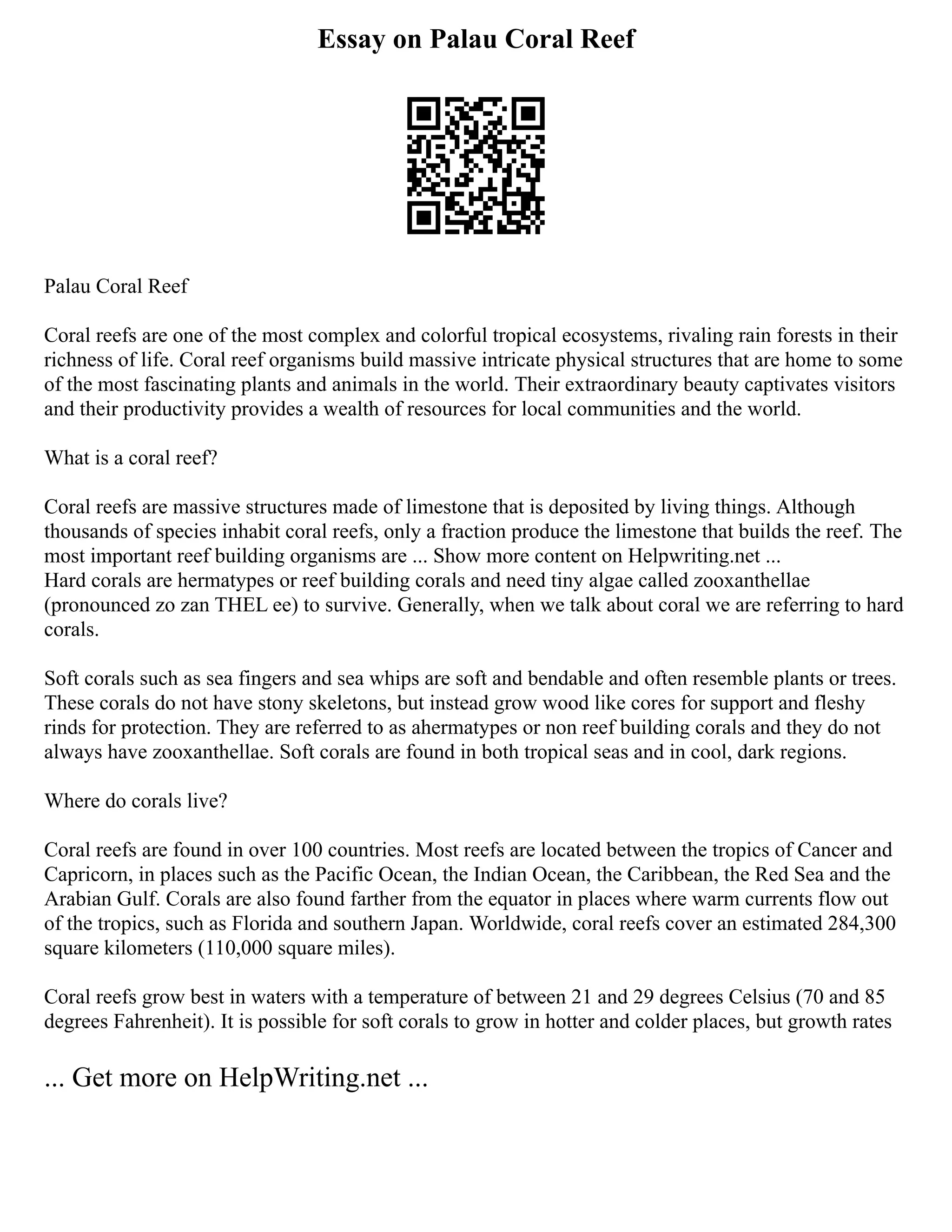 Essay on Palau Coral Reef
Palau Coral Reef
Coral reefs are one of the most complex and colorful tropical ecosystems, rivaling rain forests in their
richness of life. Coral reef organisms build massive intricate physical structures that are home to some
of the most fascinating plants and animals in the world. Their extraordinary beauty captivates visitors
and their productivity provides a wealth of resources for local communities and the world.
What is a coral reef?
Coral reefs are massive structures made of limestone that is deposited by living things. Although
thousands of species inhabit coral reefs, only a fraction produce the limestone that builds the reef. The
most important reef building organisms are ... Show more content on Helpwriting.net ...
Hard corals are hermatypes or reef building corals and need tiny algae called zooxanthellae
(pronounced zo zan THEL ee) to survive. Generally, when we talk about coral we are referring to hard
corals.
Soft corals such as sea fingers and sea whips are soft and bendable and often resemble plants or trees.
These corals do not have stony skeletons, but instead grow wood like cores for support and fleshy
rinds for protection. They are referred to as ahermatypes or non reef building corals and they do not
always have zooxanthellae. Soft corals are found in both tropical seas and in cool, dark regions.
Where do corals live?
Coral reefs are found in over 100 countries. Most reefs are located between the tropics of Cancer and
Capricorn, in places such as the Pacific Ocean, the Indian Ocean, the Caribbean, the Red Sea and the
Arabian Gulf. Corals are also found farther from the equator in places where warm currents flow out
of the tropics, such as Florida and southern Japan. Worldwide, coral reefs cover an estimated 284,300
square kilometers (110,000 square miles).
Coral reefs grow best in waters with a temperature of between 21 and 29 degrees Celsius (70 and 85
degrees Fahrenheit). It is possible for soft corals to grow in hotter and colder places, but growth rates
... Get more on HelpWriting.net ...
 