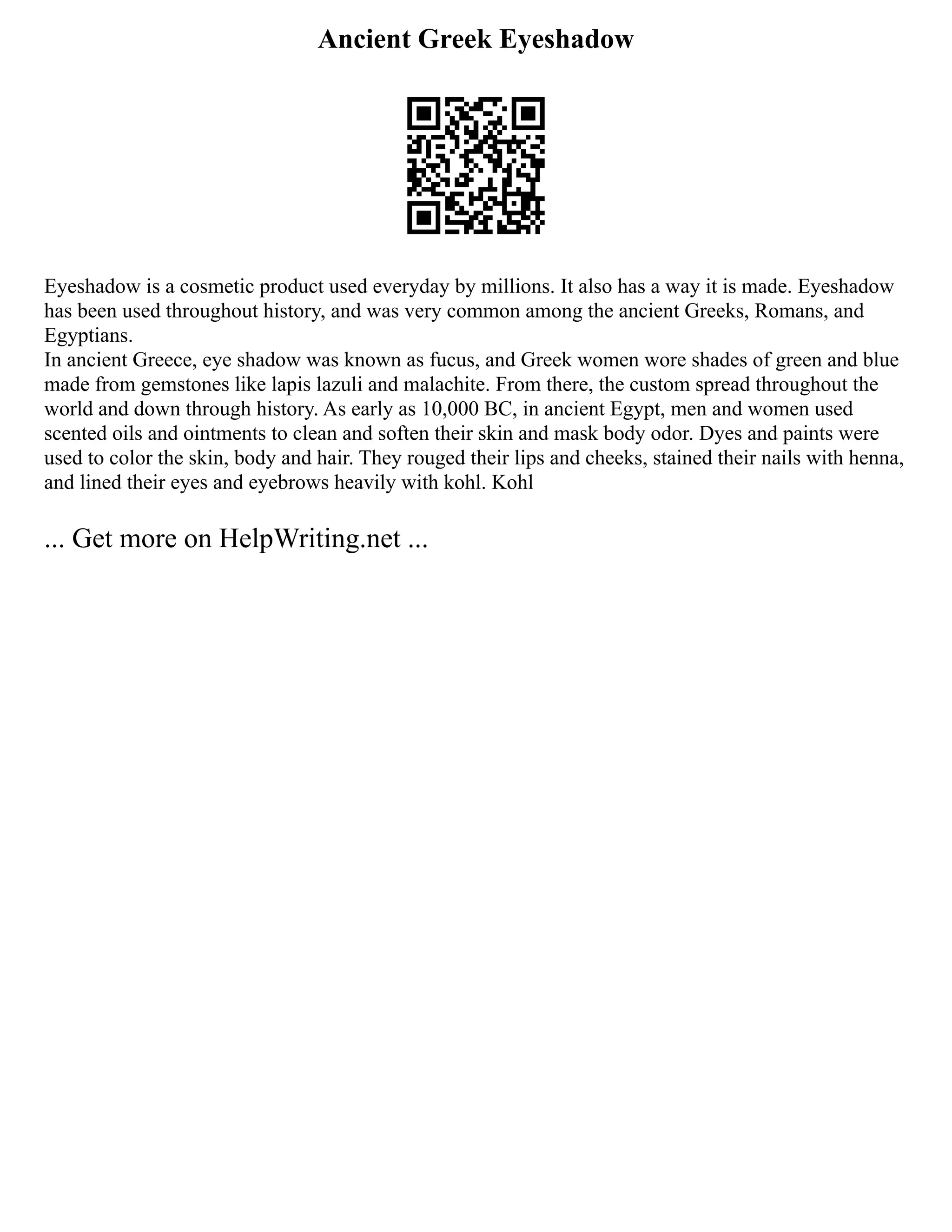 Ancient Greek Eyeshadow
Eyeshadow is a cosmetic product used everyday by millions. It also has a way it is made. Eyeshadow
has been used throughout history, and was very common among the ancient Greeks, Romans, and
Egyptians.
In ancient Greece, eye shadow was known as fucus, and Greek women wore shades of green and blue
made from gemstones like lapis lazuli and malachite. From there, the custom spread throughout the
world and down through history. As early as 10,000 BC, in ancient Egypt, men and women used
scented oils and ointments to clean and soften their skin and mask body odor. Dyes and paints were
used to color the skin, body and hair. They rouged their lips and cheeks, stained their nails with henna,
and lined their eyes and eyebrows heavily with kohl. Kohl
... Get more on HelpWriting.net ...
 