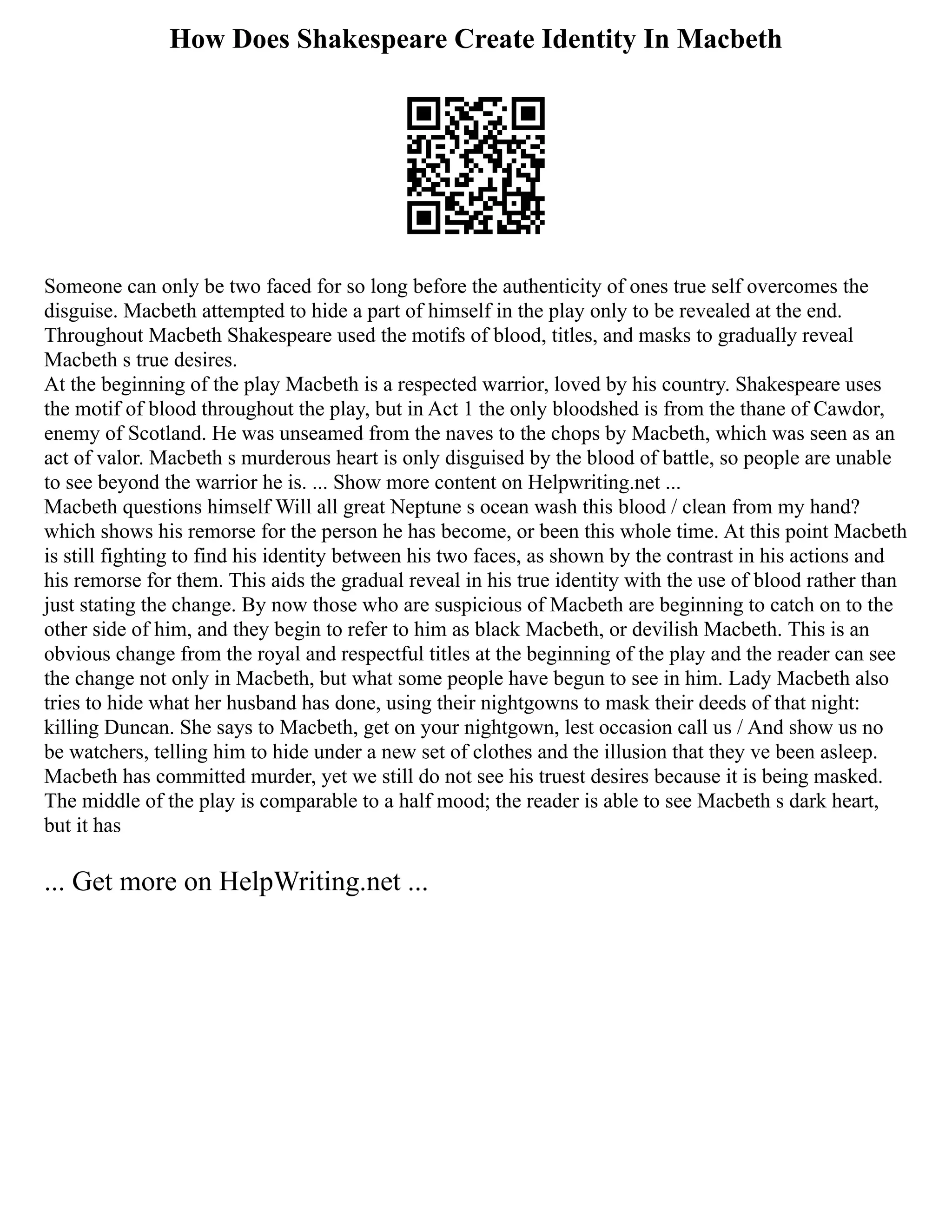 How Does Shakespeare Create Identity In Macbeth
Someone can only be two faced for so long before the authenticity of ones true self overcomes the
disguise. Macbeth attempted to hide a part of himself in the play only to be revealed at the end.
Throughout Macbeth Shakespeare used the motifs of blood, titles, and masks to gradually reveal
Macbeth s true desires.
At the beginning of the play Macbeth is a respected warrior, loved by his country. Shakespeare uses
the motif of blood throughout the play, but in Act 1 the only bloodshed is from the thane of Cawdor,
enemy of Scotland. He was unseamed from the naves to the chops by Macbeth, which was seen as an
act of valor. Macbeth s murderous heart is only disguised by the blood of battle, so people are unable
to see beyond the warrior he is. ... Show more content on Helpwriting.net ...
Macbeth questions himself Will all great Neptune s ocean wash this blood / clean from my hand?
which shows his remorse for the person he has become, or been this whole time. At this point Macbeth
is still fighting to find his identity between his two faces, as shown by the contrast in his actions and
his remorse for them. This aids the gradual reveal in his true identity with the use of blood rather than
just stating the change. By now those who are suspicious of Macbeth are beginning to catch on to the
other side of him, and they begin to refer to him as black Macbeth, or devilish Macbeth. This is an
obvious change from the royal and respectful titles at the beginning of the play and the reader can see
the change not only in Macbeth, but what some people have begun to see in him. Lady Macbeth also
tries to hide what her husband has done, using their nightgowns to mask their deeds of that night:
killing Duncan. She says to Macbeth, get on your nightgown, lest occasion call us / And show us no
be watchers, telling him to hide under a new set of clothes and the illusion that they ve been asleep.
Macbeth has committed murder, yet we still do not see his truest desires because it is being masked.
The middle of the play is comparable to a half mood; the reader is able to see Macbeth s dark heart,
but it has
... Get more on HelpWriting.net ...
 