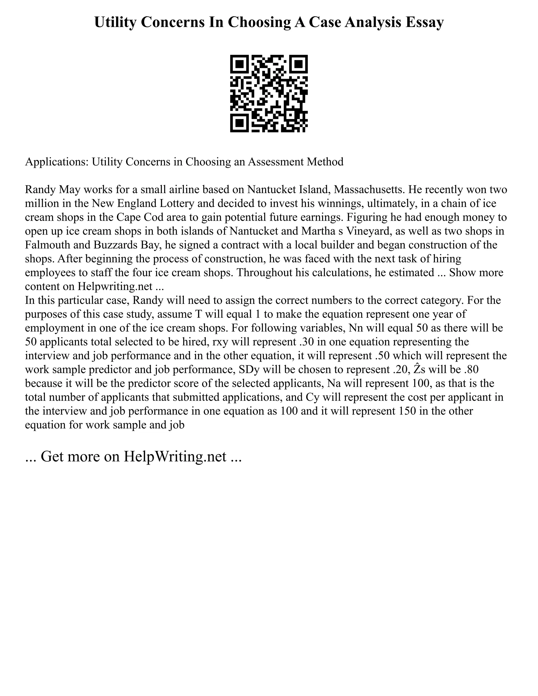 Utility Concerns In Choosing A Case Analysis Essay
Applications: Utility Concerns in Choosing an Assessment Method
Randy May works for a small airline based on Nantucket Island, Massachusetts. He recently won two
million in the New England Lottery and decided to invest his winnings, ultimately, in a chain of ice
cream shops in the Cape Cod area to gain potential future earnings. Figuring he had enough money to
open up ice cream shops in both islands of Nantucket and Martha s Vineyard, as well as two shops in
Falmouth and Buzzards Bay, he signed a contract with a local builder and began construction of the
shops. After beginning the process of construction, he was faced with the next task of hiring
employees to staff the four ice cream shops. Throughout his calculations, he estimated ... Show more
content on Helpwriting.net ...
In this particular case, Randy will need to assign the correct numbers to the correct category. For the
purposes of this case study, assume T will equal 1 to make the equation represent one year of
employment in one of the ice cream shops. For following variables, Nn will equal 50 as there will be
50 applicants total selected to be hired, rxy will represent .30 in one equation representing the
interview and job performance and in the other equation, it will represent .50 which will represent the
work sample predictor and job performance, SDy will be chosen to represent .20, Ẑs will be .80
because it will be the predictor score of the selected applicants, Na will represent 100, as that is the
total number of applicants that submitted applications, and Cy will represent the cost per applicant in
the interview and job performance in one equation as 100 and it will represent 150 in the other
equation for work sample and job
... Get more on HelpWriting.net ...
 