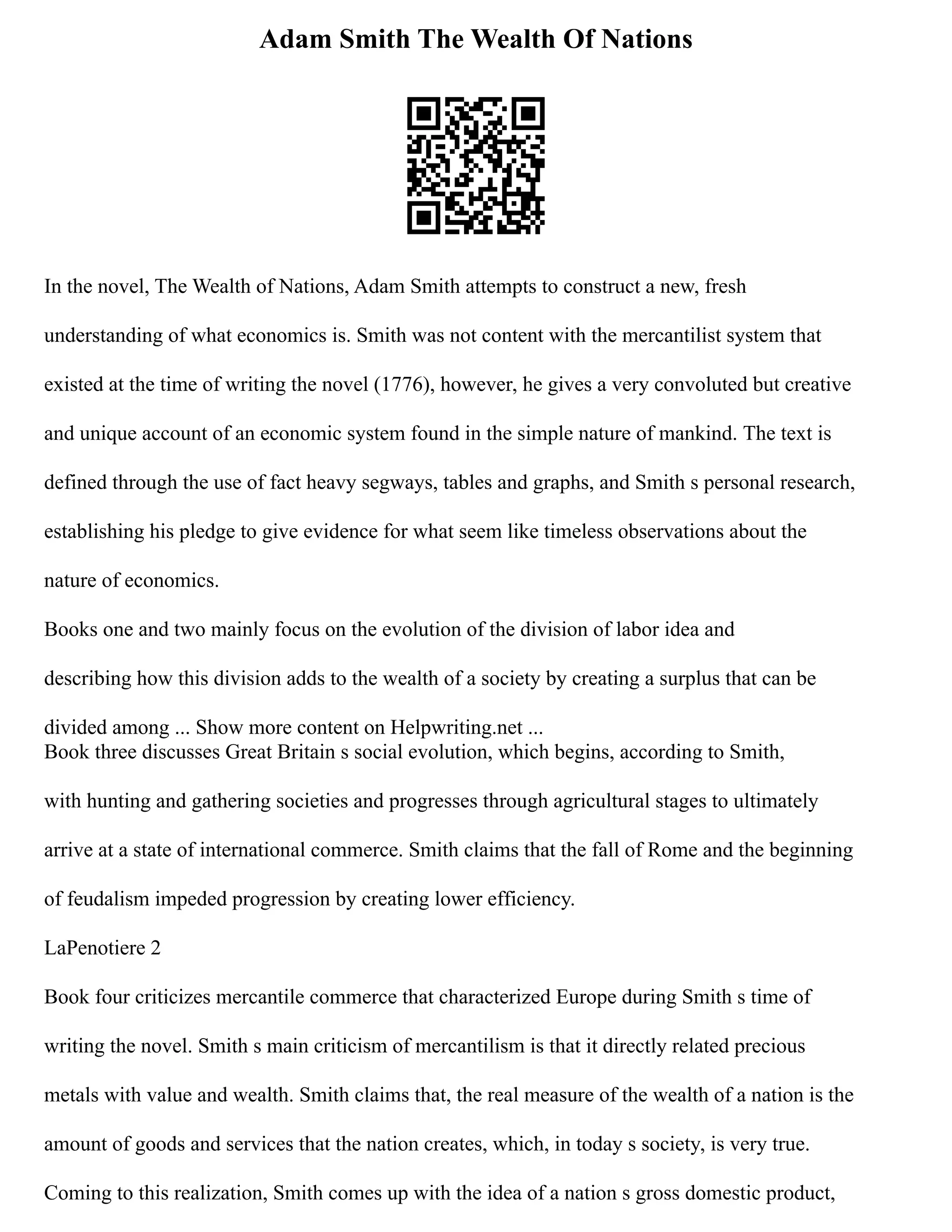 Adam Smith The Wealth Of Nations
In the novel, The Wealth of Nations, Adam Smith attempts to construct a new, fresh
understanding of what economics is. Smith was not content with the mercantilist system that
existed at the time of writing the novel (1776), however, he gives a very convoluted but creative
and unique account of an economic system found in the simple nature of mankind. The text is
defined through the use of fact heavy segways, tables and graphs, and Smith s personal research,
establishing his pledge to give evidence for what seem like timeless observations about the
nature of economics.
Books one and two mainly focus on the evolution of the division of labor idea and
describing how this division adds to the wealth of a society by creating a surplus that can be
divided among ... Show more content on Helpwriting.net ...
Book three discusses Great Britain s social evolution, which begins, according to Smith,
with hunting and gathering societies and progresses through agricultural stages to ultimately
arrive at a state of international commerce. Smith claims that the fall of Rome and the beginning
of feudalism impeded progression by creating lower efficiency.
LaPenotiere 2
Book four criticizes mercantile commerce that characterized Europe during Smith s time of
writing the novel. Smith s main criticism of mercantilism is that it directly related precious
metals with value and wealth. Smith claims that, the real measure of the wealth of a nation is the
amount of goods and services that the nation creates, which, in today s society, is very true.
Coming to this realization, Smith comes up with the idea of a nation s gross domestic product,
 