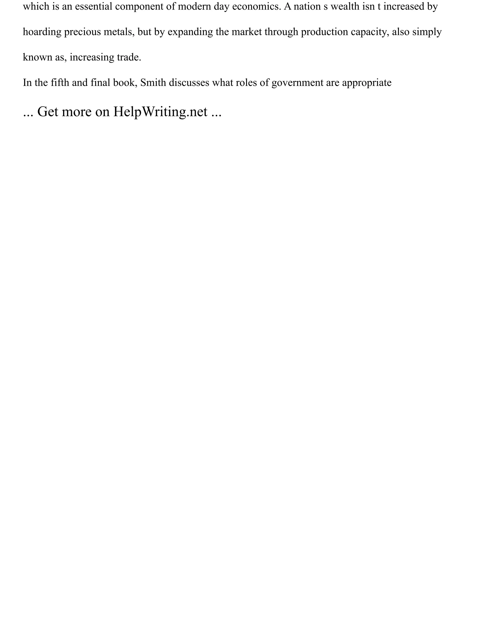 which is an essential component of modern day economics. A nation s wealth isn t increased by
hoarding precious metals, but by expanding the market through production capacity, also simply
known as, increasing trade.
In the fifth and final book, Smith discusses what roles of government are appropriate
... Get more on HelpWriting.net ...
 