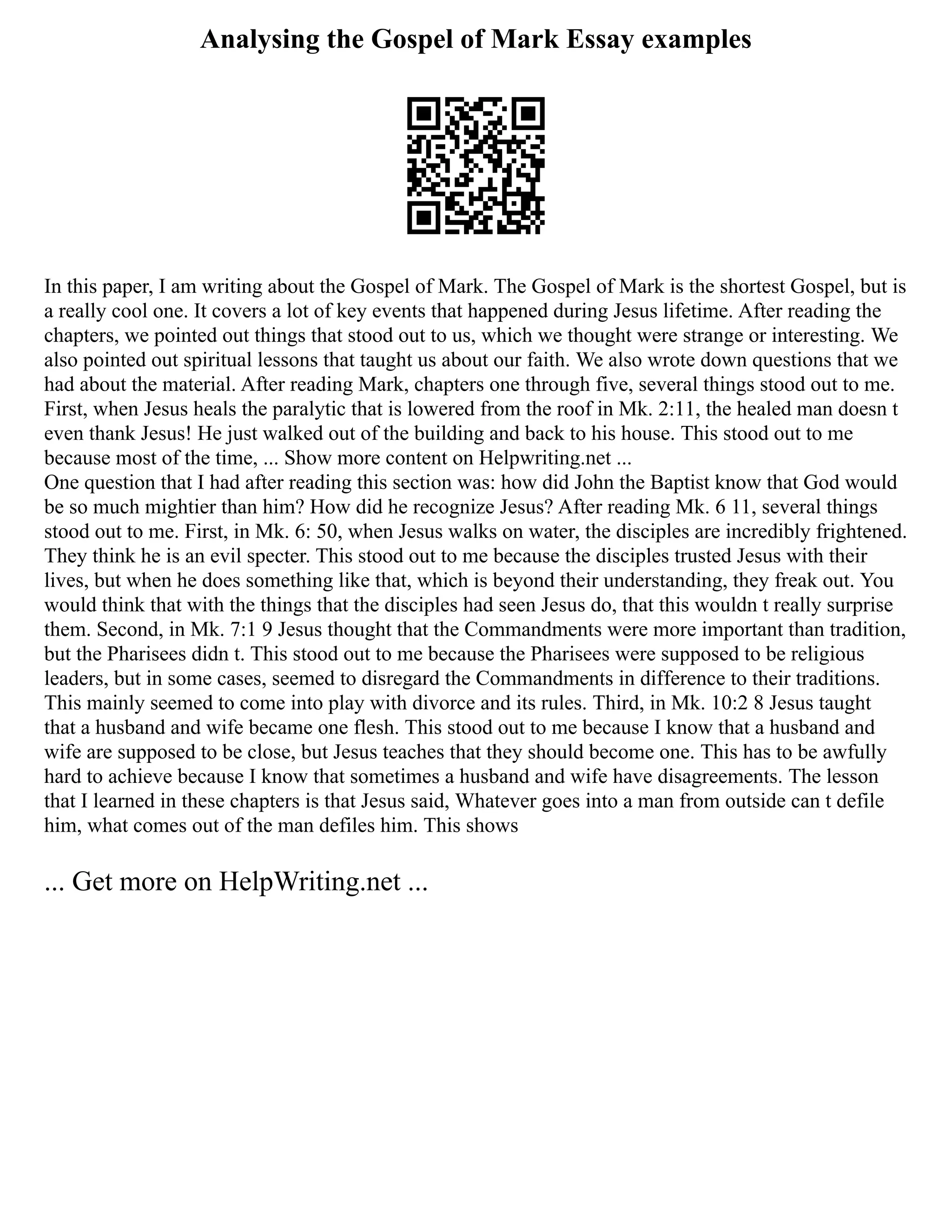 Analysing the Gospel of Mark Essay examples
In this paper, I am writing about the Gospel of Mark. The Gospel of Mark is the shortest Gospel, but is
a really cool one. It covers a lot of key events that happened during Jesus lifetime. After reading the
chapters, we pointed out things that stood out to us, which we thought were strange or interesting. We
also pointed out spiritual lessons that taught us about our faith. We also wrote down questions that we
had about the material. After reading Mark, chapters one through five, several things stood out to me.
First, when Jesus heals the paralytic that is lowered from the roof in Mk. 2:11, the healed man doesn t
even thank Jesus! He just walked out of the building and back to his house. This stood out to me
because most of the time, ... Show more content on Helpwriting.net ...
One question that I had after reading this section was: how did John the Baptist know that God would
be so much mightier than him? How did he recognize Jesus? After reading Mk. 6 11, several things
stood out to me. First, in Mk. 6: 50, when Jesus walks on water, the disciples are incredibly frightened.
They think he is an evil specter. This stood out to me because the disciples trusted Jesus with their
lives, but when he does something like that, which is beyond their understanding, they freak out. You
would think that with the things that the disciples had seen Jesus do, that this wouldn t really surprise
them. Second, in Mk. 7:1 9 Jesus thought that the Commandments were more important than tradition,
but the Pharisees didn t. This stood out to me because the Pharisees were supposed to be religious
leaders, but in some cases, seemed to disregard the Commandments in difference to their traditions.
This mainly seemed to come into play with divorce and its rules. Third, in Mk. 10:2 8 Jesus taught
that a husband and wife became one flesh. This stood out to me because I know that a husband and
wife are supposed to be close, but Jesus teaches that they should become one. This has to be awfully
hard to achieve because I know that sometimes a husband and wife have disagreements. The lesson
that I learned in these chapters is that Jesus said, Whatever goes into a man from outside can t defile
him, what comes out of the man defiles him. This shows
... Get more on HelpWriting.net ...
 