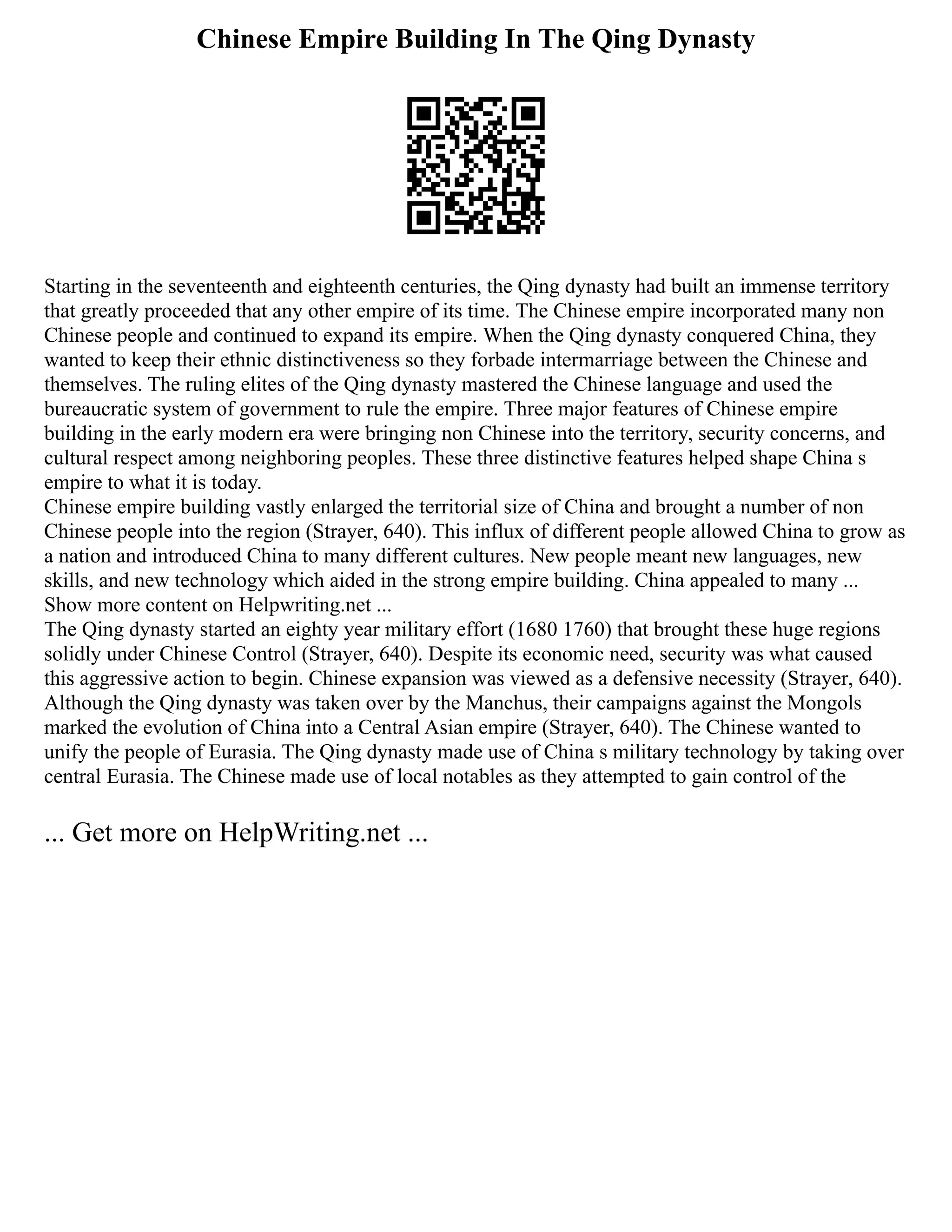 Chinese Empire Building In The Qing Dynasty
Starting in the seventeenth and eighteenth centuries, the Qing dynasty had built an immense territory
that greatly proceeded that any other empire of its time. The Chinese empire incorporated many non
Chinese people and continued to expand its empire. When the Qing dynasty conquered China, they
wanted to keep their ethnic distinctiveness so they forbade intermarriage between the Chinese and
themselves. The ruling elites of the Qing dynasty mastered the Chinese language and used the
bureaucratic system of government to rule the empire. Three major features of Chinese empire
building in the early modern era were bringing non Chinese into the territory, security concerns, and
cultural respect among neighboring peoples. These three distinctive features helped shape China s
empire to what it is today.
Chinese empire building vastly enlarged the territorial size of China and brought a number of non
Chinese people into the region (Strayer, 640). This influx of different people allowed China to grow as
a nation and introduced China to many different cultures. New people meant new languages, new
skills, and new technology which aided in the strong empire building. China appealed to many ...
Show more content on Helpwriting.net ...
The Qing dynasty started an eighty year military effort (1680 1760) that brought these huge regions
solidly under Chinese Control (Strayer, 640). Despite its economic need, security was what caused
this aggressive action to begin. Chinese expansion was viewed as a defensive necessity (Strayer, 640).
Although the Qing dynasty was taken over by the Manchus, their campaigns against the Mongols
marked the evolution of China into a Central Asian empire (Strayer, 640). The Chinese wanted to
unify the people of Eurasia. The Qing dynasty made use of China s military technology by taking over
central Eurasia. The Chinese made use of local notables as they attempted to gain control of the
... Get more on HelpWriting.net ...
 