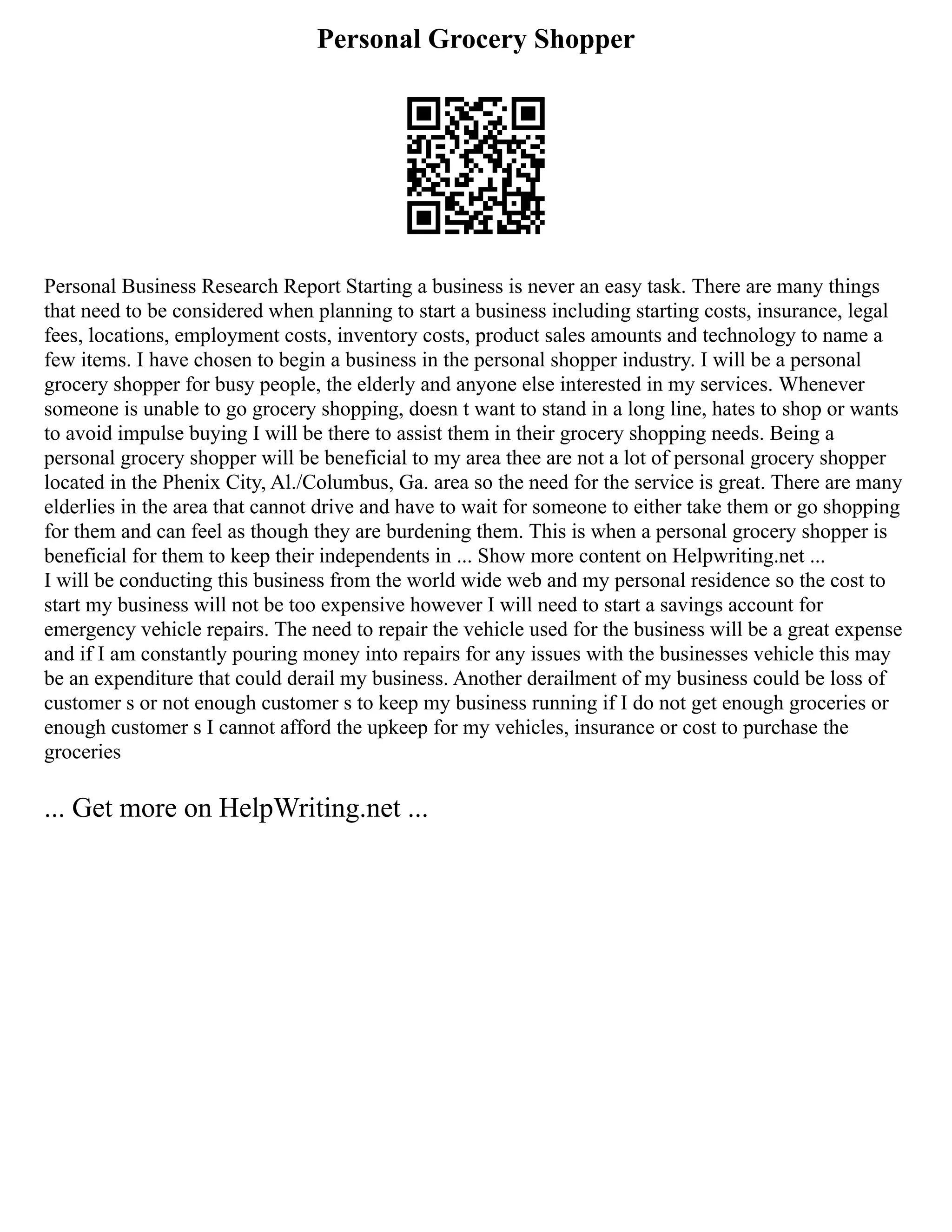 Personal Grocery Shopper
Personal Business Research Report Starting a business is never an easy task. There are many things
that need to be considered when planning to start a business including starting costs, insurance, legal
fees, locations, employment costs, inventory costs, product sales amounts and technology to name a
few items. I have chosen to begin a business in the personal shopper industry. I will be a personal
grocery shopper for busy people, the elderly and anyone else interested in my services. Whenever
someone is unable to go grocery shopping, doesn t want to stand in a long line, hates to shop or wants
to avoid impulse buying I will be there to assist them in their grocery shopping needs. Being a
personal grocery shopper will be beneficial to my area thee are not a lot of personal grocery shopper
located in the Phenix City, Al./Columbus, Ga. area so the need for the service is great. There are many
elderlies in the area that cannot drive and have to wait for someone to either take them or go shopping
for them and can feel as though they are burdening them. This is when a personal grocery shopper is
beneficial for them to keep their independents in ... Show more content on Helpwriting.net ...
I will be conducting this business from the world wide web and my personal residence so the cost to
start my business will not be too expensive however I will need to start a savings account for
emergency vehicle repairs. The need to repair the vehicle used for the business will be a great expense
and if I am constantly pouring money into repairs for any issues with the businesses vehicle this may
be an expenditure that could derail my business. Another derailment of my business could be loss of
customer s or not enough customer s to keep my business running if I do not get enough groceries or
enough customer s I cannot afford the upkeep for my vehicles, insurance or cost to purchase the
groceries
... Get more on HelpWriting.net ...
 