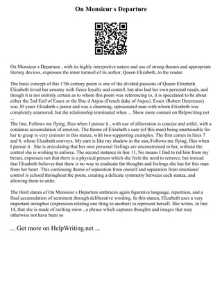 On Monsieur s Departure
On Monsieur s Departure , with its highly interpretive nature and use of strong themes and appropriate
literary devices, expresses the inner turmoil of its author, Queen Elizabeth, to the reader.
The basic concept of this 17th century poem is one of the divided passions of Queen Elizabeth.
Elizabeth loved her country with fierce loyalty and control, but also had her own personal needs, and
though it is not entirely certain as to whom this poem was referencing to, it is speculated to be about
either the 2nd Earl of Essex or the Duc d Anjou (French duke of Anjou). Essex (Robert Derereaux)
was 30 years Elizabeth s junior and was a charming, opinionated man with whom Elizabeth was
completely enamored, but the relationship terminated when ... Show more content on Helpwriting.net
...
The line, Follows me flying, flies when I pursue it , with use of alliteration is concise and artful, with a
condense accumulation of emotion. The theme of Elizabeth s care (of this man) being unattainable for
her to grasp is very eminent in this stanza, with two supporting examples. The first comes in lines 7
and 8, where Elizabeth conveys, My care is like my shadow in the sun,/Follows me flying, flies when
I pursue it . She is articulating that her own personal feelings are unconstrained to her, without the
control she is wishing to enforce. The second instance in line 11, No means I find to rid him from my
breast, expresses not that there is a physical person which she feels the need to remove, but instead
that Elizabeth believes that there is no way to eradicate the thoughts and feelings she has for this man
from her heart. This continuing theme of separation from oneself and separation from emotional
control is echoed throughout the poem, creating a delicate symmetry between each stanza, and
allowing them to unite.
The third stanza of On Monsieur s Departure embraces again figurative language, repetition, and a
final accumulation of sentiment through deliberative wording. In this stanza, Elizabeth uses a very
important metaphor (expression relating one thing to another) to represent herself. She writes, in line
14, that she is made of melting snow , a phrase which captures thoughts and images that may
otherwise not have been so
... Get more on HelpWriting.net ...
 