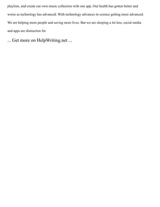 playlists, and create our own music collection with one app. Our health has gotten better and
worse as technology has advanced. With technology advances in science getting more advanced.
We are helping more people and saving more lives. But we are sleeping a lot less, social media
and apps are distraction for
... Get more on HelpWriting.net ...
 