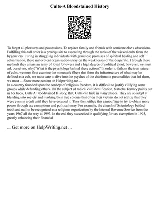 Cults-A Bloodstained History
To forget all pleasures and possessions. To replace family and friends with someone else s obsessions.
Fulfilling this tall order is a prerequisite to ascending through the ranks of the wicked cults from the
bygone era. Luring in struggling individuals with grandiose promises of spiritual healing and self
actualization, these malevolent organizations pray on the weaknesses of the desperate. Through these
methods they amass an army of loyal followers and a high degree of political clout, however, we must
ask ourselves, why? What is the psychology behind these actions? In order to fathom the true nature
of cults, we must first examine the minuscule fibers that form the infrastructure of what may be
defined as a cult, we must dare to dive into the psyches of the charismatic personalities that led them,
we must ... Show more content on Helpwriting.net ...
In a country founded upon the concept of religious freedom, it is difficult to justify vilifying some
groups while defending others. On the subject of radical cult identification, Natacha Tormey points out
in her book, Cults A Bloodstained History, that, Cults can hide in many places. They are so adept at
blending into society and masking their true colours that often their victims do not realize that they
were even in a cult until they have escaped it. They then utilize this camouflage to try to obtain more
power through tax exemptions and political sway. For example, the church of Scientology battled
tooth and nail to be recognized as a religious organization by the Internal Revenue Service from the
years 1967 all the way to 1993. In the end they succeeded in qualifying for tax exemption in 1993,
greatly enhancing their financial
... Get more on HelpWriting.net ...
 