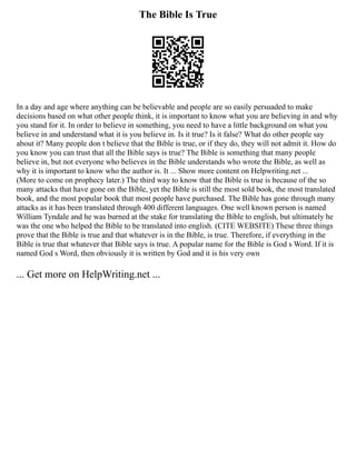 The Bible Is True
In a day and age where anything can be believable and people are so easily persuaded to make
decisions based on what other people think, it is important to know what you are believing in and why
you stand for it. In order to believe in something, you need to have a little background on what you
believe in and understand what it is you believe in. Is it true? Is it false? What do other people say
about it? Many people don t believe that the Bible is true, or if they do, they will not admit it. How do
you know you can trust that all the Bible says is true? The Bible is something that many people
believe in, but not everyone who believes in the Bible understands who wrote the Bible, as well as
why it is important to know who the author is. It ... Show more content on Helpwriting.net ...
(More to come on prophecy later.) The third way to know that the Bible is true is because of the so
many attacks that have gone on the Bible, yet the Bible is still the most sold book, the most translated
book, and the most popular book that most people have purchased. The Bible has gone through many
attacks as it has been translated through 400 different languages. One well known person is named
William Tyndale and he was burned at the stake for translating the Bible to english, but ultimately he
was the one who helped the Bible to be translated into english. (CITE WEBSITE) These three things
prove that the Bible is true and that whatever is in the Bible, is true. Therefore, if everything in the
Bible is true that whatever that Bible says is true. A popular name for the Bible is God s Word. If it is
named God s Word, then obviously it is written by God and it is his very own
... Get more on HelpWriting.net ...
 
