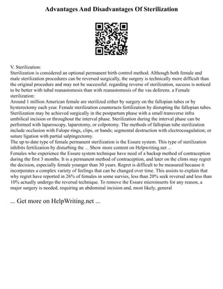 Advantages And Disadvantages Of Sterilization
V. Sterilization:
Sterilization is considered an optional permanent birth control method. Although both female and
male sterilization procedures can be reversed surgically, the surgery is technically more difficult than
the original procedure and may not be successful. regarding reverse of sterilization, success is noticed
to be better with tubal reanastomosis than with reanastomosis of the vas deferens. a Female
sterilization:
Around 1 million American female are sterilized either by surgery on the fallopian tubes or by
hysterectomy each year. Female sterilization counteracts fertilization by disrupting the fallopian tubes.
Sterilization may be achieved surgically in the postpartum phase with a small transverse infra
umbilical incision or throughout the interval phase. Sterilization during the interval phase can be
performed with laparoscopy, laparotomy, or colpotomy. The methods of fallopian tube sterilization
include occlusion with Falope rings, clips, or bands; segmental destruction with electrocoagulation; or
suture ligation with partial salpingectomy.
The up to date type of female permanent sterilization is the Essure system. This type of sterilization
inhibits fertilization by disturbing the ... Show more content on Helpwriting.net ...
Females who experience the Essure system technique have need of a backup method of contraception
during the first 3 months. It is a permanent method of contraception, and later on the clints may regret
the decision, especially female younger than 30 years. Regret is difficult to be measured because it
incorporates a complex variety of feelings that can be changed over time. This assists to explain that
why regret have reported in 26% of females in some survies, less than 20% seek reversal and less than
10% actually undergo the reversal technique. To remove the Essure microinserts for any reason, a
major surgery is needed, requiring an abdominal incision and, most likely, general
... Get more on HelpWriting.net ...
 
