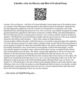Lincoln s view on Slavery and How it Evolved Essay
Lincoln s View on Slavery....And How It Evolved Abraham Lincoln spent most of his political career
as a member of the Whig party endorsing policies that aided economic development, supported free
soil and opposed the expansion of slavery. Lincoln was instrumental in creating the voice of the
Republican Party and during that process his own views on slavery were shaped. He played the middle
ground and therefore appealed to both former conservative northern Whigs, and radical Republicans.
The Civil War proved to be a turning point in Lincoln s view of slavery and the extent he would go to
abolish it. The Whig Party lost their political strength when the issue of slavery in the newly acquired
territories from Mexico split the party. ... Show more content on Helpwriting.net ...
Lincoln sought to balance the party s belief that slavery was morally wrong and oppose the expansion
of it with a promise to protect it in states where it already existed. Lincoln did not advocate political or
social equality for blacks but rather their inalienable rights to life, liberty, and the pursuit of happiness.
He carefully detailed his views on the limits to racial equality of black and white people. Lincoln
knew that the majority of northern voters, while not believing in slavery, considered blacks inferior
and wanted nothing to do with them. The North s strong moral opposition to slavery was due to the
influence of the Second Great Awakening which introduced the idea that slavery was a sin. This
message became accepted in the North because their economy did not rely heavily on slave labor. The
South never accepted the belief that slavery was a sin, it was too threatening to their way of life. The
differences in the economies of the North and South greatly influenced their views on slavery. On
October 13, 1858 during their sixth and seventh Lincoln Douglas debates Lincoln states that the main
difference in the views of the two parties was that Republicans believed slavery was morally, socially,
and politically wrong and Democrats believed it not to be. Lincoln stated that these ideas had stood
face to face from the beginning of time; one was the common
... Get more on HelpWriting.net ...
 