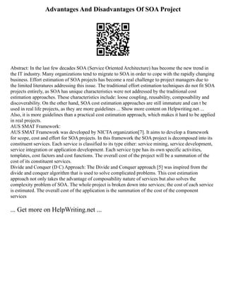 Advantages And Disadvantages Of SOA Project
Abstract: In the last few decades SOA (Service Oriented Architecture) has become the new trend in
the IT industry. Many organizations tend to migrate to SOA in order to cope with the rapidly changing
business. Effort estimation of SOA projects has become a real challenge to project managers due to
the limited literatures addressing this issue. The traditional effort estimation techniques do not fit SOA
projects entirely, as SOA has unique characteristics were not addressed by the traditional cost
estimation approaches. These characteristics include: loose coupling, reusability, composability and
discoverability. On the other hand, SOA cost estimation approaches are still immature and can t be
used in real life projects, as they are more guidelines ... Show more content on Helpwriting.net ...
Also, it is more guidelines than a practical cost estimation approach, which makes it hard to be applied
in real projects.
AUS SMAT Framework:
AUS SMAT Framework ‎
was developed by NICTA organization‎
‎
[7]. It aims to develop a framework
for scope, cost and effort for SOA projects. In this framework the SOA project is decomposed into its
constituent services. Each service is classified to its type either: service mining, service development,
service integration or application development. Each service type has its own specific activities,
templates, cost factors and cost functions. The overall cost of the project will be a summation of the
cost of its constituent services.
Divide and Conquer (D C) Approach: The Divide and Conquer approach‎
‎
‎‎
[5] was inspired from the
divide and conquer algorithm that is used to solve complicated problems. This cost estimation
approach not only takes the advantage of composability nature of services but also solves the
complexity problem of SOA. The whole project is broken down into services; the cost of each service
is estimated. The overall cost of the application is the summation of the cost of the component
services ‎
‎
... Get more on HelpWriting.net ...
 