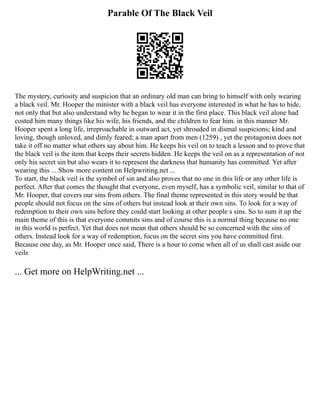 Parable Of The Black Veil
The mystery, curiosity and suspicion that an ordinary old man can bring to himself with only wearing
a black veil. Mr. Hooper the minister with a black veil has everyone interested in what he has to hide,
not only that but also understand why he began to wear it in the first place. This black veil alone had
costed him many things like his wife, his friends, and the children to fear him. in this manner Mr.
Hooper spent a long life, irreproachable in outward act, yet shrouded in dismal suspicions; kind and
loving, though unloved, and dimly feared; a man apart from men (1259) , yet the protagonist does not
take it off no matter what others say about him. He keeps his veil on to teach a lesson and to prove that
the black veil is the item that keeps their secrets hidden. He keeps the veil on as a representation of not
only his secret sin but also wears it to represent the darkness that humanity has committed. Yet after
wearing this ... Show more content on Helpwriting.net ...
To start, the black veil is the symbol of sin and also proves that no one in this life or any other life is
perfect. After that comes the thought that everyone, even myself, has a symbolic veil, similar to that of
Mr. Hooper, that covers our sins from others. The final theme represented in this story would be that
people should not focus on the sins of others but instead look at their own sins. To look for a way of
redemption to their own sins before they could start looking at other people s sins. So to sum it up the
main theme of this is that everyone commits sins and of course this is a normal thing because no one
in this world is perfect. Yet that does not mean that others should be so concerned with the sins of
others. Instead look for a way of redemption, focus on the secret sins you have committed first.
Because one day, as Mr. Hooper once said, There is a hour to come when all of us shall cast aside our
veils
... Get more on HelpWriting.net ...
 
