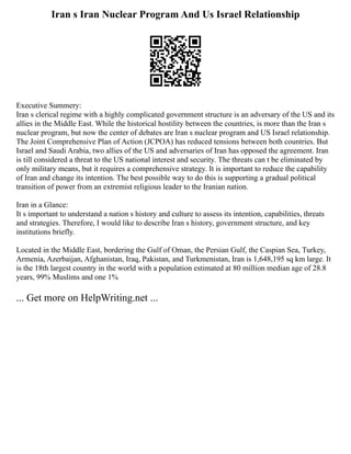 Iran s Iran Nuclear Program And Us Israel Relationship
Executive Summery:
Iran s clerical regime with a highly complicated government structure is an adversary of the US and its
allies in the Middle East. While the historical hostility between the countries, is more than the Iran s
nuclear program, but now the center of debates are Iran s nuclear program and US Israel relationship.
The Joint Comprehensive Plan of Action (JCPOA) has reduced tensions between both countries. But
Israel and Saudi Arabia, two allies of the US and adversaries of Iran has opposed the agreement. Iran
is till considered a threat to the US national interest and security. The threats can t be eliminated by
only military means, but it requires a comprehensive strategy. It is important to reduce the capability
of Iran and change its intention. The best possible way to do this is supporting a gradual political
transition of power from an extremist religious leader to the Iranian nation.
Iran in a Glance:
It s important to understand a nation s history and culture to assess its intention, capabilities, threats
and strategies. Therefore, I would like to describe Iran s history, government structure, and key
institutions briefly.
Located in the Middle East, bordering the Gulf of Oman, the Persian Gulf, the Caspian Sea, Turkey,
Armenia, Azerbaijan, Afghanistan, Iraq, Pakistan, and Turkmenistan, Iran is 1,648,195 sq km large. It
is the 18th largest country in the world with a population estimated at 80 million median age of 28.8
years, 99% Muslims and one 1%
... Get more on HelpWriting.net ...
 