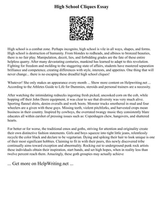 High School Cliques Essay
High school is a combat zone. Perhaps incognito, high school is vile in all ways, shapes, and forms.
High school is destruction of humanity. From blondes to redheads, and albinos to bronzed beauties,
there is no fair play. Manipulation, deceit, lies, and forbidding grades are the fate of these entire
helpless quarry. After many devastating centuries, mankind has learned to adapt to this revolution.
Fighting for freedom and molding to the staggering state of affairs, students have mastered separation
brilliance and competence, creating differences with style, interests, and appetites. One thing that will
never change... there is no escaping these dreadful high school cliques!
Whatever! She only makes an appearance every month ... Show more content on Helpwriting.net ...
According to the Athletes Guide to Life for Dummies, steroids and personal trainers are a necessity.
After watching the intimidating rednecks ingesting fresh picked, uncooked corn on the cob, while
hopping off their John Deere equipment, it was clear to see that diversity was very much alive.
Sporting flannel shirts, denim overalls and work boots. Monster trucks smothered in mud and four
wheelers are a given with these guys. Missing teeth, violent pitchforks, and harvested crops mean
business in their country. Inspired by cowboys, the overrated twangy music they consistently blare
educates all within earshot of pressing issues such as: Copenhagen chew, hangovers, and shattered
hearts.
For better or for worse, the traditional emos and goths, striving for attention and originality create
their own distinctive fashion statements. Girls and boys squeeze into tight little jeans, relentlessly
recycle the color black and declare to be vegetarian. Dying and spiking their hair to look unique is one
of their most significant hobbies. Claiming to fit in with their peers, this newly discovered tribe
continually aims toward exception and abnormality. Rocking out to underground punk rock artists
these individuals obtain their inspiration, start bands, and set high hopes, when in reality less than
twelve percent reach them. Amazingly, these goth groupies may actually achieve
... Get more on HelpWriting.net ...
 