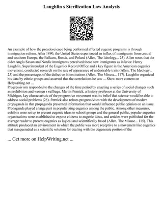 Laughlin s Sterilization Law Analysis
An example of how the pseudoscience being performed affected eugenic programs is through
immigration reform. After 1890, the United States experienced an influx of immigrants from central
and southern Europe, the Balkans, Russia, and Poland (Allen, The Ideology... 25). Allen notes that the
older Anglo Saxon and Nordic immigrants perceived these new immigrants as inferior. Henry
Laughlin, Superintendent of the Eugenics Record Office and a key figure in the American eugenics
movement, conducted research on the rate of appearance of undesirable traits (Allen, The Ideology...
25) and the percentages of the defective in institutions (Allen, The Misuse... 117). Laughlin organized
his data by ethnic groups and asserted that the correlations he saw ... Show more content on
Helpwriting.net ...
Progressivism responded to the changes of the time period by enacting a series of social changes such
as prohibition and women s suffrage. Martin Pernick, a history professor at the University of
Michigan, key characteristic of the progressive movement was its belief that science would be able to
address social problems (26). Pernick also relates progressivism with the development of modern
propaganda in that propaganda presented information that would influence public opinion on an issue.
Propaganda played a large part in popularizing eugenics among the public. Among other measures,
exhibits were set up to present eugenic ideas to school groups and the general public, popular eugenics
organizations were established to expose citizens to eugenic ideas, and articles were published for the
average reader to present eugenics as logical and scientifically based (Allen, The Misuse... 115). This
attitude produced an environment in which the public was more receptive to a movement like eugenics
that masqueraded as a scientific solution for dealing with the degenerate portion of the
... Get more on HelpWriting.net ...
 