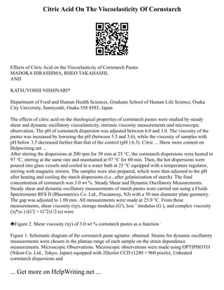 Citric Acid On The Viscoelasticity Of Cornstarch
Effects of Citric Acid on the Viscoelasticity of Cornstarch Pastes
MADOKA HIRASHIMA, RHEO TAKAHASHI,
AND
KATSUYOSHI NISHINARI*
Department of Food and Human Health Sciences, Graduate School of Human Life Science, Osaka
City University, Sumiyoshi, Osaka 558 8585, Japan
The effects of citric acid on the rheological properties of cornstarch pastes were studied by steady
shear and dynamic oscillatory viscoelasticity, intrinsic viscosity measurements and microscopic
observation. The pH of cornstarch dispersion was adjusted between 6.0 and 3.0. The viscosity of the
pastes was increased by lowering the pH (between 5.5 and 3.6), while the viscosity of samples with
pH below 3.5 decreased further than that of the control (pH ) 6.3). Citric ... Show more content on
Helpwriting.net ...
After stirring the dispersions at 200 rpm for 30 min at 25 °C, the cornstarch dispersions were heated to
97 °C, stirring at the same rate and maintained at 97 °C for 60 min. Then, the hot dispersions were
poured into glass vessels and cooled in a water bath at 25 °C equipped with a temperature regulator,
stirring with magnetic stirrers. The samples were also prepared, which were then adjusted to the pH
after heating and cooling the starch dispersions (i.e., after gelatinization of starch). The final
concentration of cornstarch was 3.0 wt %. Steady Shear and Dynamic Oscillatory Measurements.
Steady shear and dynamic oscillatory measurements of starch pastes were carried out using a Fluids
Spectrometer RFS II (Rheometrics Co. Ltd., Piscataway, NJ) with a 50 mm diameter plate geometry.
The gap was adjusted to 1.00 mm. All measurements were made at 25.0 °C. From these
measurements, shear viscosity (ηγ), storage modulus (G′), loss ˘ modulus (G ), and complex viscosity
(|η*|ω ) (G′2 + G′′2)1/2/ω) were
Figure 2. Shear viscosity (ηγ) of 3.0 wt % cornstarch pastes as a function ˙
Figure 1. Schematic diagram of the cornstarch paste agitator. obtained. Strains for dynamic oscillatory
measurements were chosen in the plateau range of each sample on the strain dependence
measurements. Microscopic Observations. Microscopic observations were made using OPTIPHOTO
(Nikon Co. Ltd., Tokyo, Japan) equipped with 2Dcolor CCD (1280 × 960 pixels). Unheated
cornstarch dispersions and
... Get more on HelpWriting.net ...
 