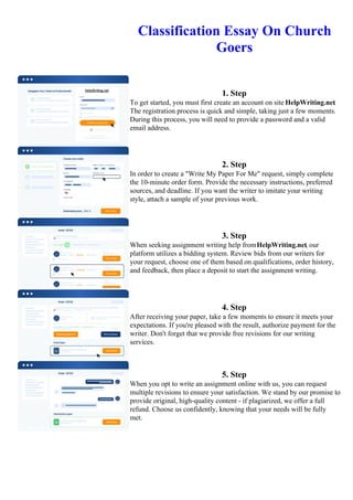 Classification Essay On Church
Goers
1. Step
To get started, you must first create an account on site HelpWriting.net.
The registration process is quick and simple, taking just a few moments.
During this process, you will need to provide a password and a valid
email address.
2. Step
In order to create a "Write My Paper For Me" request, simply complete
the 10-minute order form. Provide the necessary instructions, preferred
sources, and deadline. If you want the writer to imitate your writing
style, attach a sample of your previous work.
3. Step
When seeking assignment writing help fromHelpWriting.net, our
platform utilizes a bidding system. Review bids from our writers for
your request, choose one of them based on qualifications, order history,
and feedback, then place a deposit to start the assignment writing.
4. Step
After receiving your paper, take a few moments to ensure it meets your
expectations. If you're pleased with the result, authorize payment for the
writer. Don't forget that we provide free revisions for our writing
services.
5. Step
When you opt to write an assignment online with us, you can request
multiple revisions to ensure your satisfaction. We stand by our promise to
provide original, high-quality content - if plagiarized, we offer a full
refund. Choose us confidently, knowing that your needs will be fully
met.
Classification Essay On Church Goers Classification Essay On Church Goers
 