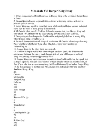Mcdonals V.S Burger King Essay
1. When comparing McDonalds service to Burger King s, the service at Burger King
is faster.
2. Burger King is known to provide the customer with many choices and also to
provide quicker service.
3. burger king uses a grill to cook their meat while mcdonalds just uses an industrial
stove top, the meat is more greasy at mcdonalds
4. McDonald s had over 21.6 billion dollars in revenue last year. Burger King had
only about 10% of that with the sales totaling 2.06 billion dollars last year.
5. Comparing the hamburger size McDonald s weighs slightly less; it is only 100g
while Burger King s weights 121g.
6. the total fat content for each burger it results that McDonald s hamburger has only
9g of total fat while Burger King s has 12g, but ... Show more content on
Helpwriting.net ...
16. Burger King, on the other hand uses sea salt.
17. Another example would be a cheeseburger left for 4 years, the difference in
appearance between the newly made burger, and a 4 year old burger is nothing!
They look exactly the same appearance wise!
18. Burger King may have more pure ingredients than McDonalds, but they pack just
as big of a punch, both can cause strokes or heart attacks which can lead to death, in
fact, if you take into account everything, McDonalds is equally as bad as Burger King.
19. So this just adds to the fact that McDonalds does not serve better and healthier
food than Burger King
20.
Criteria
McDonalds
Burger King
Calories
570
500
Total Fat (g)
30
28
Saturated Fat (g)
6
6
Trans Fat (g)
8
6
Carbohydrates (g)
70
57
Sodium (mg)
330
820
 