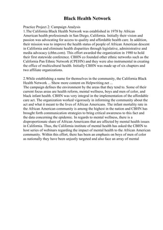 Black Health Network
Practice Project 2: Campaign Analysis
1.The California Black Health Network was established in 1978 by African
American health professionals in San Diego, California. Initially their vision and
passion was advocating for access to quality and affordable health care. In addition,
their mission was to improve the health status of people of African American descent
in California and eliminate health disparities through legislative, administrative and
media advocacy (cbhn.com). This effort awarded the organization in 1980 to hold
their first statewide conference. CBHN co founded other ethnic networks such as the
California Pan Ethnic Network (CPEHN) and they were also instrumental in creating
the office of multicultural health. Initially CBHN was made up of six chapters and
two affiliate organizations.
2.While establishing a name for themselves in the community, the California Black
Health Network ... Show more content on Helpwriting.net ...
The campaign defines the environment by the areas that they tend to. Some of their
current focus areas are health reform, mental wellness, boys and men of color, and
black infant health. CBHN was very integral in the implementation of the affordable
care act. The organization worked vigorously in informing the community about the
act and what it meant to the lives of African Americans. The infant mortality rate in
the African American community is among the highest in the nation and CBHN has
brought forth communication strategies to bring critical awareness to this fact and
the data concerning the epidemic. In regards to mental wellness, there is a
disproportionate share of African Americans that are affected by mental health issues
in California. Thus, the California institute of mental health has asked the CBHN to
host series of webinars regarding the impact of mental health to the African American
community. Within this effort, there has been an emphasis on boys of men of color
as nationally they have been unjustly targeted and also face an array of mental
 