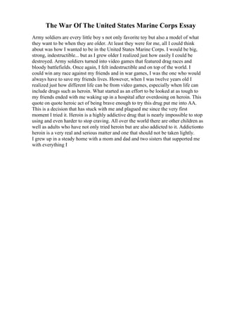 The War Of The United States Marine Corps Essay
Army soldiers are every little boy s not only favorite toy but also a model of what
they want to be when they are older. At least they were for me, all I could think
about was how I wanted to be in the United States Marine Corps. I would be big,
strong, indestructible... but as I grew older I realized just how easily I could be
destroyed. Army soldiers turned into video games that featured drag races and
bloody battlefields. Once again, I felt indestructible and on top of the world. I
could win any race against my friends and in war games, I was the one who would
always have to save my friends lives. However, when I was twelve years old I
realized just how different life can be from video games, especially when life can
include drugs such as heroin. What started as an effort to be looked at as tough to
my friends ended with me waking up in a hospital after overdosing on heroin. This
quote on quote heroic act of being brave enough to try this drug put me into AA.
This is a decision that has stuck with me and plagued me since the very first
moment I tried it. Heroin is a highly addictive drug that is nearly impossible to stop
using and even harder to stop craving. All over the world there are other children as
well as adults who have not only tried heroin but are also addicted to it. Addictionto
heroin is a very real and serious matter and one that should not be taken lightly.
I grew up in a steady home with a mom and dad and two sisters that supported me
with everything I
 