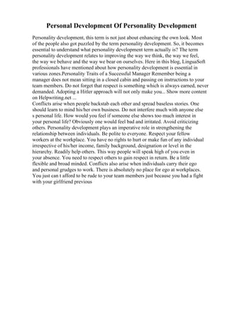 Personal Development Of Personality Development
Personality development, this term is not just about enhancing the own look. Most
of the people also got puzzled by the term personality development. So, it becomes
essential to understand what personality development term actually is? The term
personality development relates to improving the way we think, the way we feel,
the way we behave and the way we bear on ourselves. Here in this blog, LinguaSoft
professionals have mentioned about how personality development is essential in
various zones.Personality Traits of a Successful Manager Remember being a
manager does not mean sitting in a closed cabin and passing on instructions to your
team members. Do not forget that respect is something which is always earned, never
demanded. Adopting a Hitler approach will not only make you... Show more content
on Helpwriting.net ...
Conflicts arise when people backstab each other and spread baseless stories. One
should learn to mind his/her own business. Do not interfere much with anyone else
s personal life. How would you feel if someone else shows too much interest in
your personal life? Obviously one would feel bad and irritated. Avoid criticizing
others. Personality development plays an imperative role in strengthening the
relationship between individuals. Be polite to everyone. Respect your fellow
workers at the workplace. You have no rights to hurt or make fun of any individual
irrespective of his/her income, family background, designation or level in the
hierarchy. Readily help others. This way people will speak high of you even in
your absence. You need to respect others to gain respect in return. Be a little
flexible and broad minded. Conflicts also arise when individuals carry their ego
and personal grudges to work. There is absolutely no place for ego at workplaces.
You just can t afford to be rude to your team members just because you had a fight
with your girlfriend previous
 