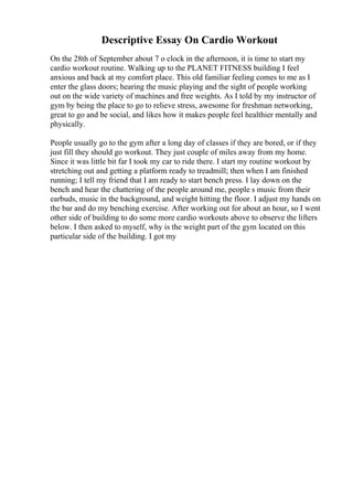 Descriptive Essay On Cardio Workout
On the 28th of September about 7 o clock in the afternoon, it is time to start my
cardio workout routine. Walking up to the PLANET FITNESS building I feel
anxious and back at my comfort place. This old familiar feeling comes to me as I
enter the glass doors; hearing the music playing and the sight of people working
out on the wide variety of machines and free weights. As I told by my instructor of
gym by being the place to go to relieve stress, awesome for freshman networking,
great to go and be social, and likes how it makes people feel healthier mentally and
physically.
People usually go to the gym after a long day of classes if they are bored, or if they
just fill they should go workout. They just couple of miles away from my home.
Since it was little bit far I took my car to ride there. I start my routine workout by
stretching out and getting a platform ready to treadmill; then when I am finished
running; I tell my friend that I am ready to start bench press. I lay down on the
bench and hear the chattering of the people around me, people s music from their
earbuds, music in the background, and weight hitting the floor. I adjust my hands on
the bar and do my benching exercise. After working out for about an hour, so I went
other side of building to do some more cardio workouts above to observe the lifters
below. I then asked to myself, why is the weight part of the gym located on this
particular side of the building. I got my
 