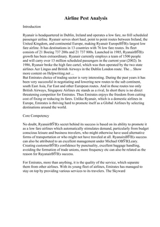 Airline Pest Analysis
Introduction
Ryanair is headquartered in Dublin, Ireland and operates a low fare, no frill scheduled
passenger airline. Ryanair serves short haul, point to point routes between Ireland, the
United Kingdom, and continental Europe, making Ryanair EuropeВЎВ¦s largest low
fare airline. It has destinations in 13 countries with 76 low fare routes. Its fleet
consists of 21 Boeing 737 200s and 21 737 800s. Launched in 1985, RyanairВЎВ¦s
growth has been extraordinary. Ryanair currently employs a team of 1500 people
and will carry over 13 million scheduled passengers in the current year (2002). In
1986, Ryanair broke the high fare cartel, which was then operated by the two state
airlines Aer Lingus and British Airways in the Dublin London route. The... Show
more content on Helpwriting.net ...
But Emirates choice of trading sector is very interesting. During the past years it has
been very successful in negotiating and lowering new routes to the sub continent,
south East Asia, Far East and other European routes. And in those routes too only
British Airways, Singapore Airlines etc stands as a rival, In short there is no direct
threatening competitor for Emirates. Thus Emirates enjoys the freedom from cutting
cost of fixing or reducing its fares. Unlike Ryanair, which is a domestic airlines in
Europe, Emirates is thriving hard to promote itself as a Global Airlines by selecting
destinations around the world.
Core Competency
No doubt, RyanairВЎВ¦s secret behind its success is based on its ability to promote it
as a low fare airlines which automatically stimulates demand, particularly from budget
conscious leisure and business travelers, who might otherwise have used alternative
forms of transportation or who might not have traveled at all. RyanairsВЎВ¦s success
can also be attributed to an excellent management under Michael OВЎВ¦Leary.
Creating customerВЎВ¦s confidence by punctuality, excellent baggage handling,
avoiding the formation of trade unions, more frequency etc can also be related as the
reason for RayanairВЎВ¦s success.
For Emirates, more than anything, it is the quality of the service, which separate
them from other airlines. With its young fleet of airlines, Emirates has managed to
stay on top by providing various services to its travelers. The Skyward
 