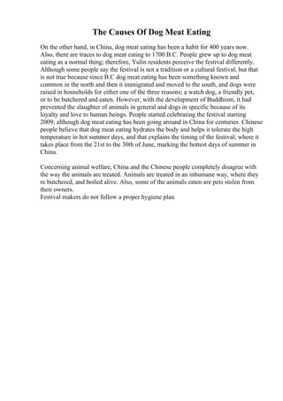 The Causes Of Dog Meat Eating
On the other hand, in China, dog meat eating has been a habit for 400 years now.
Also, there are traces to dog meat eating to 1700 B.C. People grew up to dog meat
eating as a normal thing; therefore, Yulin residents perceive the festival differently.
Although some people say the festival is not a tradition or a cultural festival, but that
is not true because since B.C dog meat eating has been something known and
common in the north and then it immigrated and moved to the south, and dogs were
raised in households for either one of the three reasons; a watch dog, a friendly pet,
or to be butchered and eaten. However, with the development of Buddhism, it had
prevented the slaughter of animals in general and dogs in specific because of its
loyalty and love to human beings. People started celebrating the festival starting
2009; although dog meat eating has been going around in China for centuries. Chinese
people believe that dog meat eating hydrates the body and helps it tolerate the high
temperature in hot summer days, and that explains the timing of the festival; where it
takes place from the 21st to the 30th of June, marking the hottest days of summer in
China.
Concerning animal welfare, China and the Chinese people completely disagree with
the way the animals are treated. Animals are treated in an inhumane way, where they
re butchered, and boiled alive. Also, some of the animals eaten are pets stolen from
their owners.
Festival makers do not follow a proper hygiene plan
 