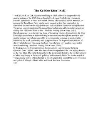 The Ku Klux Klan ( Kkk )
The Ku Klux Klan (KKK) came into being in 1865 and was widespread in the
southern states of the USA. It was founded by former Confederate veterans in
Pulaski, Tennessee. It was a movement, formed after the civil war of America, to
oppress the Republican Party s policies of reconstruction. Few years after its
formation, the movement engaged in war, fear and hatred in the war ravaged south.
The group s activities during this period have had adverse effects on the American
society that still haunt them to date (Southern Poverty Law Centre, 2011).
Racial supremacy was the driving force of the group s initial driving force. Ku Klux
Klan objectives aimed at re establishing white authority throughout America. The
southern states were characterized by lawlessness and violence in an attempt to
intimidate the black community and sympathizers of the Republican s policies of
slavery abolishment. The group has been powerful and very evident twice in the
American history (Southern Poverty Law Centre, 2011).
In this paper, we will concentrate on the movement s activities and defining
moments from 1865 to 1900. The above is the first period of the clan widely known
as the first Klan. The paper looks at how the group contributed to the reestablishment
of white supremacy in the social, political and economic life of the South America.
The goals and tactics of the clan led to bloody events that shaped the socio economic
and political lifestyle of both white and black Southern Americans.
The
 