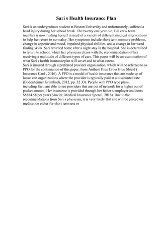 Sari s Health Insurance Plan
Sari is an undergraduate student at Boston University and unfortunately, suffered a
head injury during her school break. The twenty one year old, BU crew team
member is now finding herself in need of a variety of different medical interventions
to help her return to normalcy. Her symptoms include short term memory problems,
change in appetite and mood, impaired physical abilities, and a change in her word
finding skills. Sari returned home after a night stay in the hospital. She is determined
to return to school, which her physician clears with the recommendation of her
receiving a multitude of different types of care. This paper will be an examination of
what Sari s health insuranceplan will cover and to what extent.
Sari is insured through a preferred provider organization, which will be referred to as
PPO for the continuation of this paper, from Anthem Blue Cross Blue Shield (
Insurance Card , 2016). A PPO is a model of health insurance that are made up of
loose knit organizations where the provider is typically paid at a discounted rate
(Bodenheimer Grumbach, 2012, pp. 32 33). People with PPO type plans,
including Sari, are able to see providers that are out of network for a higher out of
pocket amount. Her insurance is provided through her father s employer and costs
$5884.58 per year (Saucier, Medical Insurance Spend , 2016). Due to the
recommendations from Sari s physician, it is very likely that she will be placed on
medication either for short term use or
 