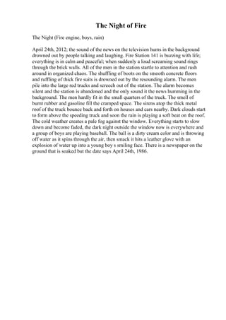 The Night of Fire
The Night (Fire engine, boys, rain)
April 24th, 2012; the sound of the news on the television hums in the background
drowned out by people talking and laughing. Fire Station 141 is buzzing with life;
everything is in calm and peaceful; when suddenly a loud screaming sound rings
through the brick walls. All of the men in the station startle to attention and rush
around in organized chaos. The shuffling of boots on the smooth concrete floors
and ruffling of thick fire suits is drowned out by the resounding alarm. The men
pile into the large red trucks and screech out of the station. The alarm becomes
silent and the station is abandoned and the only sound it the news humming in the
background. The men hardly fit in the small quarters of the truck. The smell of
burnt rubber and gasoline fill the cramped space. The sirens atop the thick metal
roof of the truck bounce back and forth on houses and cars nearby. Dark clouds start
to form above the speeding truck and soon the rain is playing a soft beat on the roof.
The cold weather creates a pale fog against the window. Everything starts to slow
down and become faded, the dark night outside the window now is everywhere and
a group of boys are playing baseball. The ball is a dirty cream color and is throwing
off water as it spins through the air, then smack it hits a leather glove with an
explosion of water up into a young boy s smiling face. There is a newspaper on the
ground that is soaked but the date says April 24th, 1986.
 