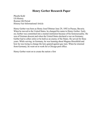 Henry Gerber Research Paper
Phoebe Kohl
US History
Roemer 4th Period
History Fair Informational Article
Henry Gerber was born as Henry Josef Dittmar June 29, 1892 in Passau, Bavaria.
When he moved to the United States, he changed his name to Henry Gerber. Early
on, Gerber was committed into a mental institution because of his homosexuality. He
was of German descent and when the United States declared a war on Germany,
Gerber had to either enlist or be held as an enemy of the States. He served for three
years. While serving, in Germany, he was learning about Magnus Hirschfeld and
how he was trying to change the laws geared against gay men. When he returned
from Germany, he went on to work for a Chicago post office.
Henry Gerber went on to create the nation s first
 