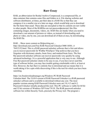 Rarr Essay
RAR, an abbreviation for Roshal Archive Compressed, is a compressed file, or
data container that contains some files and folders in it. File sharing websites and
software distributors, at times, put their data in a RAR file so that they can
compress it to a smaller size at a later on stage, which would help you to download
the file faster than usual. These data are encrypted so that its contents are not visible
to other people. Most of the RARfiles are not passwordprotected, like files
containing images, documents, videos, etc. RAR files are handy when you need to
download a vast amount of pictures or videos, as instead of downloading each
photo or video, one by one, you can download all of them at once, by downloading
the RAR file.
RAR ... Show more content on Helpwriting.net ...
http://download.cnet.com/Free RAR Password Unlocker/3000 18501_4
76412152.html: This is a RAR password unlocker software that is free and allows
you to recover passwords for WinRar WinZipor 7Zip archives that you have
forgotten with dictionary attacks, brute force, and masked brute force. The free
Rar password unlocker software can recover passwords very quickly by using
advanced technology. It is a powerful application that is very easy to use. Although
Free Rar password unlocker claims to be easy to use, if you have never used this
type of software before, you may face trouble getting comfortable with it, at least at
first. However, the fact that it is entirely free to download and use means that it is
worth taking it for a spin while discovering if this is the tool for which you have been
searching.
https://en.freedownloadmanager.org/Windows PC/RAR Password
Unlocker.html: The 5.0.0.0 version of RAR Password Unlocker is a RAR password
unlocker software and is available to download without any cost. The most
popular versions among RAR Password Unlocker users are 5.0, 4.3 and 4.2.
Password Unlocker initially produced this tool. This PC software is viable for 64 bit
and 32 bit versions of Windows XP/Vista/7/8/10. The RAR password unlocker
software lies within Security Tools, precisely the Privacy tool. The program s
 