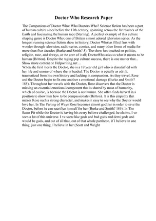 Doctor Who Research Paper
The Companions of Doctor Who: Who Doctors Who? Science fiction has been a part
of human culture since before the 17th century, spanning across the far reaches of the
Earth and fascinating the human race (Sterling). A perfect example of this culture
shaping genre is Doctor Who; one of Britain s most adored television series. As the
longest running science fiction show in history, Doctor Whohas filled fans with
wonder through television, radio series, comics, and many other forms of media for
more than five decades (Burke and Smith? 5). The show has touched on politics,
religion, race, and always, at the core of it all; DoctorWho asks us what it means to be
human (Britton). Despite the raging pop culture success, there is one matter that...
Show more content on Helpwriting.net ...
When she first meets the Doctor, she is a 19 year old girl who is dissatisfied with
her life and unsure of where she is headed. The Doctor is equally as adrift,
traumatized from his own history and lacking in compassion. As they travel, Rose
and the Doctor begin to fix one another s emotional damage (Burke and Smith?
185). Throughout her travels with the Doctor, Rose discovers that the Doctor is
missing an essential emotional component that is shared by most of humanity,
which of course, is because the Doctor is not human. She often finds herself in a
position to show him how to be compassionate (Britton). It is this empathy that
makes Rose such a strong character, and makes it easy to see why the Doctor would
love her. In The Parting of Ways Rose becomes almost godlike in order to save the
Doctor, before he can sacrifice himself for her (Burke and Smith? 186). In The
Satan Pit while the Doctor is having his every believe challenged, he claims, I ve
seen a lot of this universe. I ve seen fake gods and bad gods and demi gods and
would be gods, and out of all that, out of that whole pantheon, if I believe in one
thing, just one thing, I believe in her (Scott and Wright
 