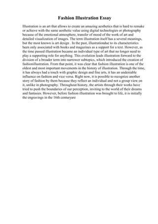 Fashion Illustration Essay
Illustration is an art that allows to create an amazing aesthetics that is hard to remake
or achieve with the same aesthetic value using digital technologies or photography
because of the emotional atmosphere, transfer of mood of the work of art and
detailed visualization of images. The term illustration itself has a several meanings,
but the most known is art design . In the past, illustrationdue to its characteristics
been only associated with books and magazines as a support for a text. However, as
the time passed illustration became an individual type of art that no longer need to
play a supporting role for anything. This evolution leads illustration forward to the
division of a broader term into narrower subtopics, which introduced the creation of
fashionillustration. From that point, it was clear that fashion illustration is one of the
oldest and most important movements in the history of illustration. Through the time,
it has always had a touch with graphic design and fine arts, it has an undeniable
influence on fashion and vice versa. Right now, it is possible to recognize another
story of fashion by them because they reflect an individual and not a group view on
it, unlike in photography. Throughout history, the artists through their works have
tried to push the boundaries of our perception, inviting to the world of their dreams
and fantasies. However, before fashion illustration was brought to life, it is initially
the engravings in the 16th centuryare
 