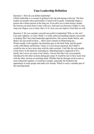 Uma Leadership Definition
Question 1: How do you define leadership?
I think leadership is a concept of getting to the top and staying at the top. The best
leaders are people whose personality is suited well to guide. Leadership shapes a
person into a better person in the long run. Even after you re done being a leader,
the lessons you learn from it carry with you. And once you become a leader it s not,
snap your fingers, you re done, that s it. It s how you can improve from their as well.
Question 2: Do you consider yourself successful in leadership? Why or why not?
I am only eighteen, so I don t think I ve really achieved anything majorly successful
in leading. But I have had leadership opportunities, like section leader before, and
think I am successful in these ... Show more content on Helpwriting.net ...
Winds usually work together, the drumline goes to the back field, and the guard
works with Danny and Kristen. I know it is not always practical, but I think it
would be nice to have more time with the other sections. I feel like the only people
I truly know in the band are wind players. Marching band is supposed to be a
family, but I never see most of my family. I do not feel like I am even properly
introduced to the other sections during pre camp. It would be nice to have more time
with the other sections in marching band. Whether that be through social events or
more rehearsals together, it would give people, especially the freshmen the
opportunity to meet people and make new friends. Which is such a valuable part of
the marching band
 