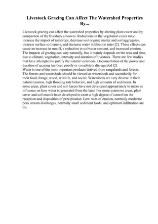 Livestock Grazing Can Affect The Watershed Properties
By...
Livestock grazing can affect the watershed properties by altering plant cover and by
compaction of the livestock s hooves. Reductions in the vegetation cover may:
increase the impact of raindrops, decrease soil organic matter and soil aggregates,
increase surface soil crusts, and decrease water infiltration rates [2]. These effects can
cause an increase in runoff, a reduction in soilwater content, and increased erosion.
The impacts of grazing can vary naturally, but it mainly depends on the area and time,
due to climate, vegetation, intensity and duration of livestock. There are few studies
that have attempted to justify the natural variations. Documentation of the power and
duration of grazing has been poorly or completely disregarded [2].
Water is one of the most important products derived from rangelands and forests.
The forests and watersheds should be viewed as watersheds and secondarily for
their food, forage, wood, wildlife, and social. Watersheds are very diverse in their
natural erosion, high flooding rate behavior, and high amounts of sediments. In
some areas, plant cover and soil layers have not developed appropriately to make an
influence on how water is generated from the land. For more extensive areas, plant
cover and soil mantle have developed to exert a high degree of control on the
reception and disposition of precipitation. Low rates of erosion, normally moderate
peak stream discharges, normally small sediment loads, and optimum infiltration are
the
 