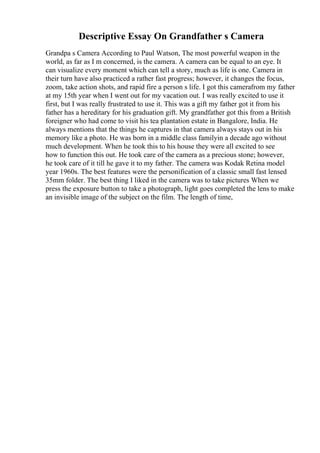 Descriptive Essay On Grandfather s Camera
Grandpa s Camera According to Paul Watson, The most powerful weapon in the
world, as far as I m concerned, is the camera. A camera can be equal to an eye. It
can visualize every moment which can tell a story, much as life is one. Camera in
their turn have also practiced a rather fast progress; however, it changes the focus,
zoom, take action shots, and rapid fire a person s life. I got this camerafrom my father
at my 15th year when I went out for my vacation out. I was really excited to use it
first, but I was really frustrated to use it. This was a gift my father got it from his
father has a hereditary for his graduation gift. My grandfather got this from a British
foreigner who had come to visit his tea plantation estate in Bangalore, India. He
always mentions that the things he captures in that camera always stays out in his
memory like a photo. He was born in a middle class familyin a decade ago without
much development. When he took this to his house they were all excited to see
how to function this out. He took care of the camera as a precious stone; however,
he took care of it till he gave it to my father. The camera was Kodak Retina model
year 1960s. The best features were the personification of a classic small fast lensed
35mm folder. The best thing I liked in the camera was to take pictures When we
press the exposure button to take a photograph, light goes completed the lens to make
an invisible image of the subject on the film. The length of time,
 