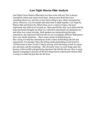 Last Night Sharon Olds Analysis
Last Night Versus Seniors What does love have to do with sex? Sex is always
considered a taboo and controversial topic, whereas most think they know
something about love, and they re more than willing to give others unwanted free
advice. However, very few people talk about both in depth together. Last Night by
Sharon Olds and Seniors by Alberto Rios cover a variety of topics, but most
importantly they both cover loveand sex. More specifically, they cover both what the
male and female thoughts are about sex, what their expectations are during the act,
and where love comes into play. Both speakers are memorializing their past
experiences, the experiences between the two are exceedingly different. Both poems
have very similar intentions,... Show more content on Helpwriting.net ...
She s using it to help her communicate all the violent, horrid things she felt and
experienced. For example: More like killing, death grip/holding to life (Lines13,
14) Once more in lines 16 and 17 barely moving, more like being closed/ in a great
jaw and eaten, and the screaming... She obviously wasn t in a jaw being eaten, but
because of this terrible and petrifying experience she felt like she was. Rios is using
figurative language to describe all the best things that he experienced whereas Olds
is using it to make the pain that she felt more
 