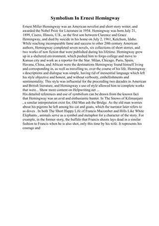 Symbolism In Ernest Hemingway
Ernest Miller Hemingway was an American novelist and short story writer, and
awarded the Nobel Prize for Literature in 1954. Hemingway was born July 21,
1899, Cisero, Illinois, U.S., as the first son between Clarence and Grace
Hemingway, and died by suicide in his home on July 2, 1961, Ketchum, Idaho.
While reaching incomparable fame and success to other 20th century American
authors, Hemingway completed seven novels, six collections of short stories, and
two works of non fiction that were published during his lifetime. Hemingway grew
up in a sheltered environment, which pushed him to forgo college and move to
Kansas city and work as a reporter for the Star. Milan, Chicago, Paris, Spain,
Havana, China, and African were the destinations Hemingway found himself living
and corresponding in, as well as travelling to, over the course of his life. Hemingway
s descriptions and dialogue was simple, having rid of inessential language which left
his style objective and honest, and without verbosity, embellishments and
sentimentality. This style was influential for the proceeding two decades in American
and British literature, and Hemingway s use of style allowed him to complete works
that were... Show more content on Helpwriting.net ...
His detailed references and use of symbolism can be drawn from the known fact
that Hemingway was an avid and enthusiastic hunter. In The Snows of Kilimanjaro
, a similar interpretation exist for, Old Man ash the Bridge. As the old man worries
about his pigeons he left among his cat and goats, which the narrator later refers to
as doves . In both The Short Happy Life of Francis Macomber and Hills Like White
Elephants , animals serve as a symbol and metaphor for a character of the story. For
example, in the former story, the buffalo that Francis shoots lays dead in a similar
fashion to Francis when he is also shot, only this time by his wife. It represents his
courage and
 
