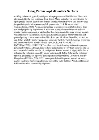 Using Porous Asphalt Surface Surfaces
scuffing, mixes are typically designed with polymer modified binders. Fibers are
often added to the mix to reduce drain down. Many states have a specification for
open graded friction courses and asphalt treated permeable bases that may be used
in specifying mixes for porous asphalt pavements. (U.S. Department of
Transportation, 2015). An added advantage to using porous asphalt is that it does
not need proprietary ingredients. It also does not require the contractor to have
special paving equipment or skills other than those needed to place normal asphalt.
With the proper information, most asphalt plants can easily prepare the mix and
general paving contractors can install it. State specifications should be checked to
see if they abide by the key properties shown in Table 1. Table 1. Normal properties
and characteristics of asphalt surface layer. POROUS ASPHALT S
ENVIROMENTAL EFFECTS There has been limited testing data on the porous
pavement systems, although the available data indicate a very high removal rate for
total suspended solids, metals, oil, and grease. Porous asphalt is highly effective at
reducing the pollution caused by storm water runoff. Table 2 shows the pollution
removal efficiency for a porous parking lot constructed at the University of New
Hampshire (UNH) in 2004. UNH has reported that this porous asphalt lot water
quality treatment has been preforming incredibly well. Table 2. Pollution Removal
Efficiencies It has continually surpassed
 