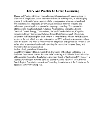 Theory And Practice Of Group Counseling
Theory and Practice of Group Counseling provides readers with a comprehensive
overview of the process, issues and interventions for working with, in and studying
groups. It outlines the basic elements of the group process, addresses ethical and
professional issues specific to group work and looks at different concepts and
techniques governing eleven approaches to group counseling. The approaches
addressed are; Psychoanalytical, Adlerian, Psychodrama, Existential. Person
Centered, Gestalt therapy, Transactional, Rational Emotive behavior, Cognitive
behavioral, Reality therapy and Solution focused brief therapy each of which is
covered in a different chapter. Each chapter is supplemented with an Author lectures
section at the end which provides information on DVD and online resources available
from the author. The book is concluded with integration and application section as the
author aims to assist readers in understanding the connection between theory and
practice within group counseling.
Author s Background and Credentials:
Gerald Corey received his doctorate from University of Southern California, is a
Professor Emeritus of Human Services and Counseling at California State University,
a Diplomat in Counseling Psychology, American Board of Professional Psychology, a
licensed psychologist, National certified counselor, and a Fellow of the American
Psychological Association, American Counseling Association and the Association for
Specialist in Group work (p vii).
 