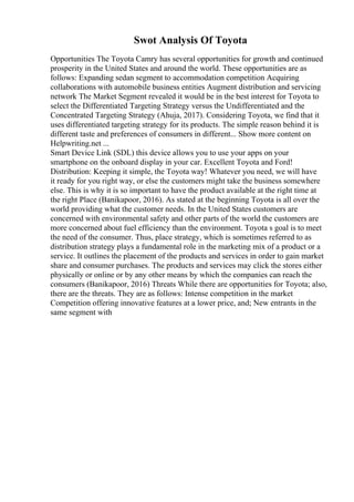 Swot Analysis Of Toyota
Opportunities The Toyota Camry has several opportunities for growth and continued
prosperity in the United States and around the world. These opportunities are as
follows: Expanding sedan segment to accommodation competition Acquiring
collaborations with automobile business entities Augment distribution and servicing
network The Market Segment revealed it would be in the best interest for Toyota to
select the Differentiated Targeting Strategy versus the Undifferentiated and the
Concentrated Targeting Strategy (Ahuja, 2017). Considering Toyota, we find that it
uses differentiated targeting strategy for its products. The simple reason behind it is
different taste and preferences of consumers in different... Show more content on
Helpwriting.net ...
Smart Device Link (SDL) this device allows you to use your apps on your
smartphone on the onboard display in your car. Excellent Toyota and Ford!
Distribution: Keeping it simple, the Toyota way! Whatever you need, we will have
it ready for you right way, or else the customers might take the business somewhere
else. This is why it is so important to have the product available at the right time at
the right Place (Banikapoor, 2016). As stated at the beginning Toyota is all over the
world providing what the customer needs. In the United States customers are
concerned with environmental safety and other parts of the world the customers are
more concerned about fuel efficiency than the environment. Toyota s goal is to meet
the need of the consumer. Thus, place strategy, which is sometimes referred to as
distribution strategy plays a fundamental role in the marketing mix of a product or a
service. It outlines the placement of the products and services in order to gain market
share and consumer purchases. The products and services may click the stores either
physically or online or by any other means by which the companies can reach the
consumers (Banikapoor, 2016) Threats While there are opportunities for Toyota; also,
there are the threats. They are as follows: Intense competition in the market
Competition offering innovative features at a lower price, and; New entrants in the
same segment with
 