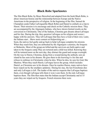 Black Robe Sparknotes
The film Black Robe, by Bruce Beresford and adapted from the book Black Robe, is
about American history and the relationship between Europe and the Native
Americans in the perspective of religion. In the beginning of the film, Samuel de
Champlain sends Father LaForgue(the Black Robe) and Daniel to embark on a trip to
Huron. Their mission is to encourage and check on the Catholic mission there. They
are accompanied by the Algonquin Indians, who have shown limited results on the
conversion to Christianity. One of the Indians, Chomina gets dreams about LaForgue
and his fate. During the trip, they question LaForgue on his religion and weren t
happy with his answers. They tell LaForgue that they have a God of their own. Later,
the Indians start... Show more content on Helpwriting.net ...
Soon, the natives feel guilty and go back to help LaForgue complete his mission.
When they reach him, they are ambushed by the Algonquin s enemies, the Iroquois
or Mohawks. Most of the group are killed and the survivors are held captive and
taken to the Iroquois camp.They are tortured and a child was killed. Knowing they
will be tortured more on the next day, they distract the guard and escape overnight.
On the way to Huron, Chomina, dying from a wound during the ambush, sees an
island he has seen in his dreams. He goes there to die knowing it s his fate and
refuses to embrace in Christianity when he dies. When he dies, he sees his God, She
Manitou. When they reach Huron, LaForgue leaves the group, which includes
Daniel, as Chromina saw in his dreams. Once he reaches Huron, many natives have
been wiped out by the smallpox epidemic. During his stay, the last Frenchman dies
and only LaForgue is left. The leader of the natives requests that LaForgue baptizes
them, even though LaForgue tells them it won t cure them. In the end, LaForgue
baptizes them. The film then states that the Indians accept Christianity and in 15
years they are wiped out by Iroquois. French missions there were
 