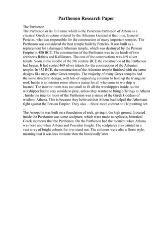 Parthenon Research Paper
The Parthenon
The Parthenon or its full name which is the Periclean Parthenon of Athens is a
classical Greek structure ordered by the Athenian General at that time, General
Pericles, who was responsible for the construction of many important temples. The
Parthenon was considered the best temple built by Pericles. It was built as a
replacement for a damaged Athenian temple, which was destroyed by the Persian
Empire in 480 BCE. The construction of the Parthenon was in the hands of two
architects Iktinos and Kallikrates. The cost of the constructions was 469 silver
talents. Soon in the middle of the 5th century BCE the construction of the Parthenon
had begun. It had costed 469 silver talents for the construction of the Athenian
temple. In 432 BCE, the construction of the Athenian temple finished with the same
designs like many other Greek temples. The majority of many Greek temples had
the same structural design, with lots of supporting columns to hold up the triangular
roof. Inside is an interior room where a statue for all who come to worship is
located. The interior room was too small to fit all the worshippers inside, so the
worshipper had to stay outside to pray, unless they wanted to bring offerings to Athena
. Inside the interior room of the Parthenon was a statue of the Greek Goddess of
wisdom, Athena. This is because they believed that Athena had helped the Athenians
fight against the Persian Empire. They also ... Show more content on Helpwriting.net
...
The Acropolis was built on a foundation of rock, giving it the high ground. Located
inside the Parthenon was some sculpture, which were made to replicate, historical
Greek moments that the Parthenon. On the Parthenon had the moment when Athena
was born and when Athena and Poseidon fought. The sculptures also painted in a
vast array of bright colours for it to stand out. The columns were also a Doric style,
meaning that it was less intricate then the historically later
 