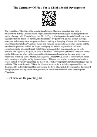 The Centrality Of Play For A Child s Social Development
The centrality of Play for a child s social development Play is so important in a child s
development that the United Nations High Commission for Human Rights has recognized it as
a right of every child (Parents Magazine, 2015). Play is also important in social development as
highlighted in my poster for parents, this rationale of my poster will discuss the key theories,
processes and messages that are presented when looking at how play affects social development.
Many theorists including Vygotsky, Piaget and Bandura have conducted studies on play and the
social development of a child. As Piaget stated play performs a major role in children s
expanding mental abilities (Piaget, 1962) this was supported in studies conducted by both
Bandura and Vygotsky. Vygotsky s Zone of Proximal Development (ZPD) is a supported theory
on the difference on what children can achieve independently and what they can achieve or
understand with help from a More Knowledgeable Other (MKO), which is someone with better
understanding or a higher ability than the learner. This can be a teacher or another student in a
school setting. Vygotsky developed his theory on social development where his main focus was on
a child s ZPD, he defines the ZPD as the distance between the actual developmental level as
determined by independent problem solving and the level of potential development as determined
through problem solving under adult guidance, or in collaboration with more capable peers
(Vygotsky,
... Get more on HelpWriting.net ...
 